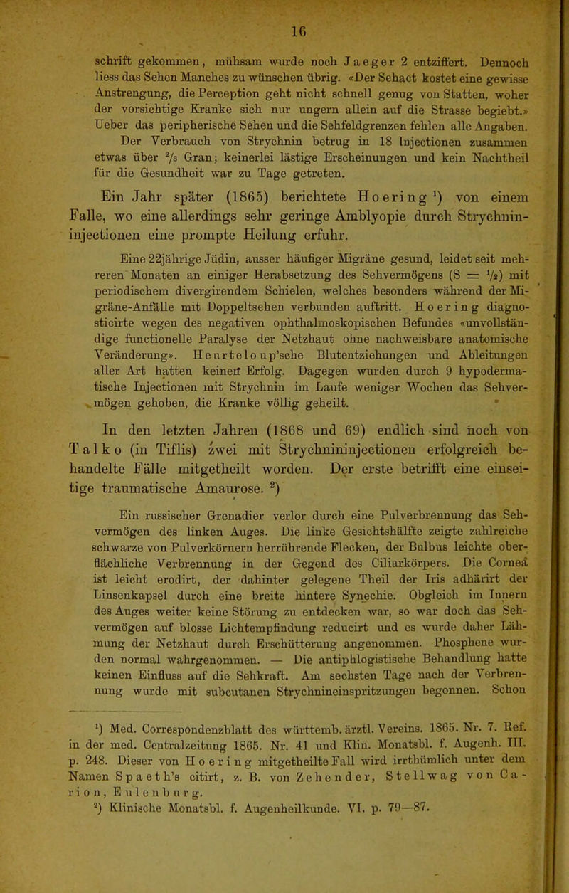 Schrift gekommen, mühsam wurde noch J a e g e r 2 entziffert. Dennoch Hess das Sehen Manches zu wünschen übrig. «Der Sehact kostet eine gewisse Anstrengung, die Perception geht nicht schnell genug von Statten, woher der vorsichtige Kranke sich nur ungern allein auf die Strasse begiebt.» üeber das peripherische Sehen und die Sehfeldgrenzen fehlen alle Angaben. Der Verbrauch von Strychnin betrug in 18 Tnjectionen zusammen etwas über 7s Gran; keinerlei lästige Erscheinungen und kein Nachtheil für die Gesundheit war zu Tage getreten. Ein Jahr später (1865) berichtete Hoering^) von einem Falle, wo eine allerdings sehr geringe Amblyopie durch Strychnin- injectionen eine prompte Heilung erfuhr. Eine 22jährige Jüdin, ausser häufiger Migräne gesund, leidet seit meh- reren Monaten an einiger Herabsetzung des Sehvermögens (S = V») mit periodischem divergirendem Schielen, welches besonders während der Mi- gräne-Anfälle mit Doppeltsehen verbunden auftritt. H o e r i n g diagno- sticirte wegen des negativen ophthalmoskopischen Befundes «unvollstän- dige functionelle Paralyse der Netzhaut ohne nachweisbare anatomische Veränderung». H e u r t e 1 o u p’sche Blutentziehungen und Ableitungen aller Art hatten keineil Erfolg. Dagegen wurden durch 9 hypoderma- tische Injectionen mit Strychnin im Laufe weniger Wochen das Sehver- mögen gehoben, die Kranke vöUig geheilt. • In den letzten Jahren (1868 und 69) endlich sind hoch von T a 1 k 0 (in Tiflis) mei mit Strychnininjectioneu erfolgreich be- handelte Fälle mitgetheilt worden. Der erste betrilft eine einsei- tige traumatische Amaurose. ^) Ein russischer Grenadier verlor dm’ch eine Pulverbrennung das Seh- vermögen des linken Auges. Die linke Gesichtshälfte zeigte zahlreiche schwarze von Pulverkörnern herrührende Flecken, der Bulbus leichte ober- flächliche Verbrennung in der Gegend des Ciliarkörpers. Die Comeä ist leicht erodirt, der dahinter gelegene Theil der Iris adhärirt der Linsenkapsel durch eine breite hintere Synechie. Obgleich im Innern des Auges weiter keine Störung zu entdecken war, so war doch das Seh- vermögen auf blosse Lichtempfindung reducirt und es wurde daher Läh- mung der Netzhaut durch Erschütterung angenommen. Phosphene wur- den normal wahrgenommen. — Die antiphlogistische Behandlung hatte keinen Einfluss auf die Sehkraft. Am sechsten Tage nach der Verbren- nung wurde mit subcutauen Strychnineinspritzungen begonnen. Schon *) Med. Correspondenzblatt des württemb. ärztl. Vereins. 1865. Nr. 7. Bef. in der med. Centralzeitung 1865. Nr. 41 und Klin. Monatsbl. f. Augenh. III. p. 248. Dieser von H o e r i n g mitgetheilte Fall wird irrthümlich unter dem Namen Spaeth’s citirt, z. B. von Zehender, Stellwag von Ca- rion, E u 1 e u b u r g. ’) Klinische Monatsbl. f. Augenheilkunde. VI. p. 79—87.