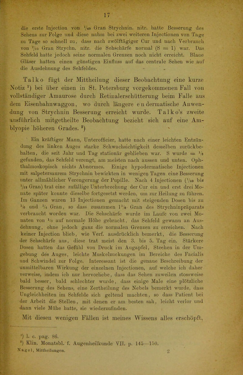 die erste Injection von ‘/lo Gran Strychnin, niti'. hatte Besserung des Sehens zur Folge und diese nahm bei zwei weiteren Injectionen von Tage zu Tage so schnell zu, dass nach zwölftägiger Cur und nach Verbraiich von 7i5 Gran Strychn. nitr. die Sehschärfe normal (S = 1) war. Das Sehfeld hatte jedoch seine normalen Grenzen noch nicht erreicht. Blaue Gläser hatten einen günstigen Einfluss auf das centrale Sehen wie auf die Ausdehnung des Sehfeldes. - ' » T a 1 k 0 fügt der Mittkeiluug dieser Beobachtuug eine kurze . Notiz bei über einen in St. Petersburg vorgekoinmeueu Fall von vollständiger Amaurose durch Retiualerschütterung beim Falle aus dem Eisenbahnwaggon, wo durch längere en dermatische Anwen- dung von Strychnin Besserung erreicht wurde. Talko’s zweite ausführlich mitgetheilte Beobachtung bezieht sich auf eine Am- blyopie höheren Grades.^) Ein kräftiger Mann, Unterefficier, hatte nach einer leichten Entzün- dung des linken Auges starke Schwachsichtigkeit desselben zurückbe- halten, die seit Jahr und Tag stationär geblieben war. S wurde = gefunden, das Sehfeld verengt, am meisten nach aussen und unten. Oph- thalmoskopisch nichts Abnormes. Einige hypodermatische Injectionen mit salpetersaurem Strychnin bewirkten in wenigen Tagen eine Besserung unter allmählicher Verengerung der Pupille. Nach 4 Injectionen (V40 bis V»* Gran) trat eine zufällige Unterbrechung der Cur ein und erst drei Mo- ; nate später konnte dieselbe fortgesetzt werden, um zur Heilung zu fülrren. ’■ Im Ganzen waren 13 Injectionen gemacht mit steigenden Dosen bis zu Vo und V4 Gran, so dass zusammen P/s Gran des Strychninpräparats verbraucht worden war. Die Sehschärfe wurde im Laufe vou zwei Mo- 7 naten von */3 auf normale Höhe gebracht, das Sehfeld gewann an Aus- ^ dehnung, ohne jedoch ganz die normalen Grenzen zu erreichen. Nach 7 keiner Injection blieb, wie Verf. ausdrücklich bemerkt, die Besserung der Sehschärfe aus, diese trat meist den 3. bis 5. Tag ein. Stärkere ! ' Dosen hatten das Gefühl von Druck im Augäpfel, Stechen in der Um- f - gebung des Auges, leichte Muskelzuckungen im Bereiche des Facialis und Schwindel zur Folge. Interessant ist die genaue Beschreibung der unmittelbaren Wirkung der einzelnen Injectionen, auf welche ich daher r,;', verweise, indem ich nur hervorhebe, dass das Sehen zuweilen stossweise bald besser, bald schlechter wurde, dass einige Male eine plötzliche t ‘ Bessening des Sehens, eine Zertheilung des Nebels bemerkt wurde, dass f Ungleichheiten im Sehfelde sich geltend machten, so dass Patient bei ^ ^ der Arbeit die Stellen, mit denen er am besten sah, leicht verlor und j^ . - daun viele Mühe hatte, sie wiederzuflnden. Mit diesen wenigen Fällen ist meines Wissens alles erschöpft, I O Klin. Monatsbl. f. Augenheilkunde VII. p. 145—150. Najjol, Mittlicilun^cn. 2