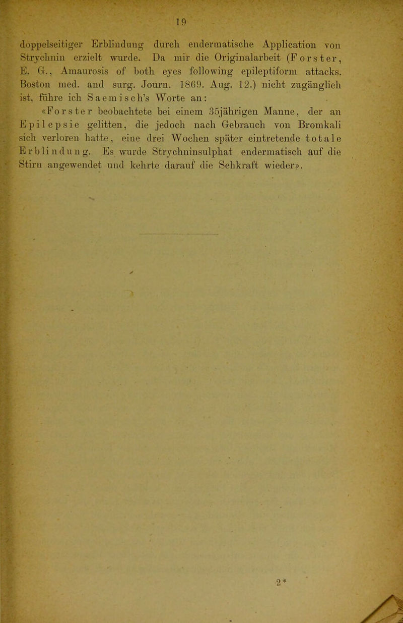 doppelseitiger Erblindnng durch endermatische Application von Strychnin erzielt wnrde. Da mir die Originalarbeit (Förster, E. G., Amaurosis of both eyes followiug epileptiform attacks. Boston med. and surg. Journ. 1869. Aug. 12.) nicht zugänglich ist. führe ich Saemisch’s Worte an: «Förster beobachtete bei einem 3.5jährigen Manne, der an Epilepsie gelitten, die jedoch nach Gebrauch von Bromkali .sich verloren hatte, eine drei Wochen später eintretende totale Erblindu n g. Es wurde Strychninsulphat endermatisch auf die Stirn angewendet und kehrte darauf die Sehkraft wieder». 2*