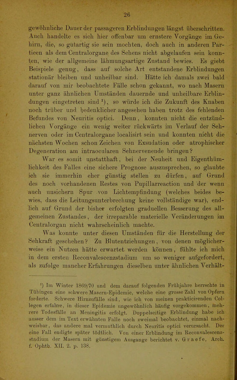 gewöhnliche Dauer der passageren Erblindungen längst überschritten. Auch handelte es sich hier offenbar um ernstere Vorgänge im Ge- hirn, die, so gutartig sie sein mochten, doch auch in anderen Par- tieen als dem Centralorgaue des Sehens nicht abgelaufen sein konn- ten, wie der allgemeine läbmungsartige Zustand bewies. Es giebt Beispiele genug, dass auf solche Art entstandene Erblindungen stationär bleiben und unheilbar sind. Hätte ich damals zwei bald darauf von mir beobachtete Fälle schon gekannt, wo nach Masern unter ganz ähnlichen Umständen dauernde und unheilbare Erblin- dungen eiugetreten sind *), so würde ich die Zukunft des Knaben noch trüber und bedenklicher angesehen haben trotz des fehlenden Befundes von Neuritis optici. Denn, konnten nicht die entzünd- lichen Vorgänge ein wenig weiter rückwärts im Verlauf der Seh- nerven oder im Centralorgane localisirt sein und konnten nicht die nächsten Wochen schon Zeichen von Exsudation oder atrophischer Degeneration am intraocularen Sehnervenende bringen? War es somit unstatthaft, bei der Neuheit und Eigenthüm- lichkeit des Falles eine sichere Prognose auszusprechen, so glaubte ich sie immerhin eher günstig stellen zu dürfen, auf Grund des noch vorhandenen Restes von Pupillarreaction und der wenn auch uusichern Spur von Lichtempfindung (welches beides be- wies, dass die Leitungsunterbrechung keine vollständige war), end- lich auf Grund der bisher erfolgten graduellen Besserung des all- gemeinen Zustandes, der irreparable materielle Veränderungen im Centralorgan nicht wahrscheinlich machte. Was konnte unter diesen Umständen für die Herstellung der Sehkraft geschehen ? Zu Blutentziehuugen, von denen möglicher- weise ein Nutzen hätte erwartet, werden können, fühlte ich mich in dem ersten Reconvalescenzstadium um so weniger aufgefordert, als zufolge mancher Erfahrungen dieselben unter ähnlichen Verhält- ') Im Winter 1869/70 und dem darauf folgenden Frühjahre hen-schte in Tübingen eine schwere Maseru-Epidemie, welche eine grosse Zahl von Opfern forderte. Schwere Hirnzufälle sind, wie ich von meinen prakticirenden Col- legen erfaln-e, in dieser Epidemie ungewöhnlich häufig vorgekommen, meh- rere Todesfälle an Meningitis erfolgt. Doppelseitige Erblindung habe ich ausser dem im Text erwähnten Falle noch zweimal beobachtet, einmal nach- weisbar, das andere mal vermuthlich durch Neuritis optici verursacht. Der eine Fall endigte später tödtlich. Von einer Erblindung im Reconvalescenz- stadium der Masern mit günstigem Ausgange berichtet v. Graefe, Arch. f. Ophth. XII. 2. p. 138.