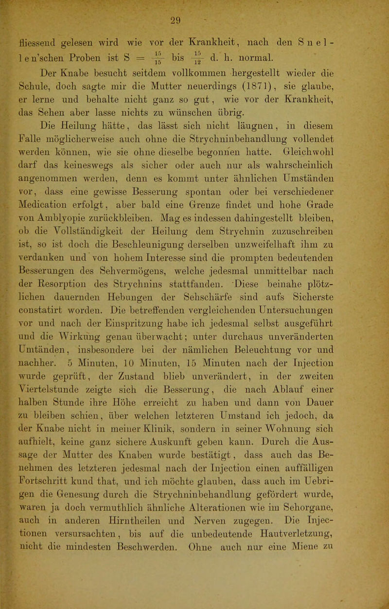 ■■ fliesseucl gelesen wird wie vor der Krankheit, nach den S u e 1 - len’schen Proben ist S = “ bis -- d. h. normal. Der Knabe besucht seitdem vollkommen bergestellt wieder die Schule, doch sagte mir die Mutter neuerdings (1871), sie glaube, er lerne und behalte nicht ganz so gut, wie vor der Krankheit, das Sehen aber lasse nichts zu wünschen übrig. Die Heilung hätte, das lässt sich nicht läugueu, in diesem Falle möglicherweise auch ohne die Strychniubehandluug vollendet werden können, wie sie ohne dieselbe begourien hatte. Gleichwohl darf das keineswegs als sicher oder auch nur als wahrscheinlich angenommen werden, denn es kommt unter ähnlichen Umständen vor, dass eine gewisse Besserung spontan oder bei verschiedener Medicatiou erfolgt, aber bald eine Grenze findet und hohe Grade von Amblyopie Zurückbleiben. Mag es indessen dahingestellt bleiben, ob die Vollständigkeit der Heilung dem Strychnin zuzuschreibeu ist, so ist doch die Beschleunigung derselben unzweifelhaft ihm zu verdanken und von hohem Interesse sind die prompten bedeutenden Besserungen des Sehvermögens, welche jedesmal unmittelbar nach der Resorption des Strychnins stattfanden. 'Diese beinahe plötz- lichen dauernden Hebungen der Sehschärfe sind aufs Sicherste coustatirt worden. Die betreffenden vergleichenden Untersuchungen vor und nach der Einspritzung habe ich jedesmal selbst ausgeführt und die Wirkung genau überwacht; unter durchaus unveränderten Umtänden, insbesondere bei der nämlichen Beleuchtung vor und nachher. 5 Minuten, lü Minuten, 15 Minuten nach der Tnjection wurde geprüft, der Zustand blieb unverändert, in der zweiten Viertelstunde zeigte sich die Besserung, die nach Ablauf einer halben Stunde ihre Höhe erreicht zu haben und dann von Dauer zu bleiben schien, über welchen letzteren Umstand ich jedoch, da der Knabe nicht in meiner Klinik, sondern in seiner Wohnung sich aufhielt, keine ganz sichere Auskunft geben kann. Durch die Aus- sage der Mutter des Knaben wurde bestätigt, dass auch das Be- nehmen des letzteren jedesmal nach der Injection einen aufrälligen Fortschritt kund that, und ich möchte glauben, dass auch im Uebri- gen die Genesung durch die Strychninbehandlung gefördert wurde, waren ja doch vermuthlich ähnliche Alterationen wie im Sehorgane, auch in anderen Hirntheilen und Nerven zugegen. Die Injec- tionen versursachten, bis auf die unbedeutende Hautverletzung, nicht die mindesten Beschwerden. Ohne auch nur eine Miene zu