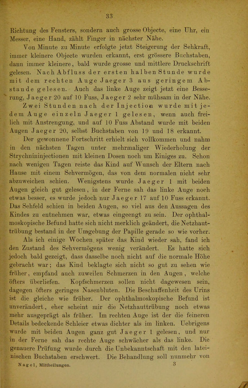 Richtung des Fensters, sondern auch grosse Objecte, eine Uhr, ein Messer, eine Hand, zählt Finger in nächster Nähe. Von Minute zu Minute erfolgte jetzt Steigerung der Sehkraft, immer kleinere Objecte wurden erkannt, erst grössere Buchstaben, dann immer kleinere, bald wurde grosse und mittlere Druckschrift selesen. Nach Abfluss der ersten halben Stunde wurde mit dem rechten Auge Jaeger 3 aus geringem Ab- stande gelesen. Auch das linke Auge zeigt jetzt eine Besse- rung, Jaeger 20 auf 10 Fuss, Jaeger 2 sehr mühsam in der Nähe. Zwei Stunden nach derinjection wurde mit je- dem Auge einzeln Jaeger 1 gelesen, wenn auch frei- lich mit Anstrengung, und auf 10 Fuss Abstand wurde mit beiden Augen Jaeger 20, selbst Buchstaben von 19 und 18 erkannt. Der gewonnene Fortschiütt erhielt sich vollkommen und nahm in den nächsten Tagen unter mehrmaliger Wiederholung der Strychnininjectionen mit kleinen Dosen noch um Einiges zu. Schon nach wenigen Tagen reiste das Kind auf Wunsch der Eltern nach Hause mit einem Sehvermögen, das von dem normalen nicht sehr abzuweichen schien. Wenigstens wurde Jaeger 1 mit beiden Augen gleich gut gelesen, in der Ferne sah das linke Auge noch etwas besser, es wurde jedoch nur Jaeger 17 auf 10 Fuss erkannt. Das Sehfeld schien in beiden Augen, so viel aus den Aussagen des Kindes zu entnehmen war, etwas eingeengt zu sein. Der ophthal- moskopische Befund hatte sich nicht merklich geändert, die Netzhaut- trübung bestand in der Umgebung der Papille gerade so wie vorher. Als ich einige Wochen, später das Kind wieder sah, fand ich den Zustand des Sehvermögens wenig verändert. Es hatte sich jedoch bald gezeigt, dass dasselbe noch nicht auf die normale Höhe gebracht war; das Kind beklagte sich nicht so gut zu sehen wie früher, empfand auch zuweilen Schmerzen in den Augen , Avelche öfters überliefen. Kopfschmerzen sollen nicht dagewesen sein, dagegen öfters geringes Nasenbluten. Die Beschaffenheit des Urins ist die gleiche wie früher. Der ophthalmoskopische Befund ist unverändert, eher scheint mir die Netzhauttrübung noch etwas mehr ausgeprägt als früher. Im rechten Auge ist der die feineren Details bedeckende Schleier etwas dichter als im linken. Uebrigens wurde mit beiden Augen ganz gut Jaeger 1 gelesen, und nur in der Ferne sah das i’echte Auge schwächer als das linke. Die genauere Prüfung wurde durch die Unbekanntschaft mit den latei- nischen Buchstaben erschwert. Die Behandlung soll nunmehr von Nagel, Mittheilungen. 3