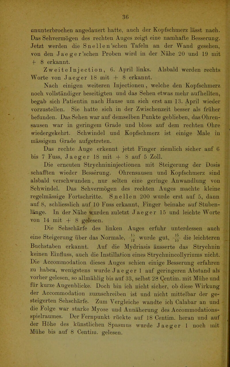 ununterbroclieu angedauert hatte, auch der Kopfschmerz lässt nach. Das Sehvermögen des rechten Auges zeigt eine namhafte Besserung. Jetzt werden die S ne Ile n'sehen Tafeln an der Wand gesehen, von den Jaeger’schen Proben wird in der Nähe 20 und 19 mit •f 8 erkannt. Zweiteinjection, 6. April links. Alsbald werden rechts Worte von Jaeger 18 mit + 8 erkannt. Nach einigen weiteren Injectionen, welche den Kopfschmerz noch vollständiger beseitigten und das Sehen etwas mehr aufhellten, begab sich Patientin nach Hause um sich erst am 13. April wieder vorzustellen. Sie hatte sich in der Zwischenzeit besser als früher befunden. Das Sehen war auf demselben Punkte geblieben, das Ohren- sausen war in geringem Grade und bloss auf dem rechten Ohre wiedergekehrt. Schwindel und Kopfschmerz ist einige Male in mässigem Grade aufgetreten. Das rechte Auge erkennt jetzt Finger ziemlich sicher auf G bis 7 Fuss, Jaeger 18 mit + 8 auf 5 Zoll. Die erneuten Strychuininjectionen mit Steigerung der Dosis schafften wieder Besserung. Ohrensausen und Kopfschmerz sind alsbald verschwunden, nur selten eine geringe Anwandlung von Schwindel. Das Sehvermögen des rechten Auges machte kleine regelmässige Fortschritte. Snellen 200 wurde erst auf 5, daun auf 8, schliesslich auf 10 Fuss erkannt, Finger beinahe auf Stubeu- länge. In der Nähe wurden zuletzt Jaeger 15 und leichte Worte von 14 mit + 8 gelesen. Die Sehschärfe des linken Auges erfuhr unterdessen auch eine Steigerung über das Normale, wurde gut, -J-q- die leichteren Buchstaben erkannt. Auf die Mydriasis äusserte das Strychnin keinen Einfluss, auch die Instillation eines Strychniucollyriums nicht. Die Accommodation dieses Auges schien einige Besserung erfahi*eu zu haben, wenigstens wurde Jaeger 1 auf geringeren Abstand als vorher gelesen, so allmählig bis auf 33, selbst 28 (^eutim. mit Mühe und für kurze Augenblicke. Doch bin ich nicht sicher, ob diese Wirkung der Accommodation zuzuschreiben ist und nicht mittelbar der ge- steigerten Sehschäxffe. Zum Vergleiche wandte ich Calabar an und die Folge war starke Myose und Annäherung des Accommodations- spielraumes. Der Fernpunkt rückte auf 18 Centim. heran und auf der Höhe des künstlichen Spasmus wurde Jaeger 1 noch mit Mühe bis auf 8 Centim. gelesen.