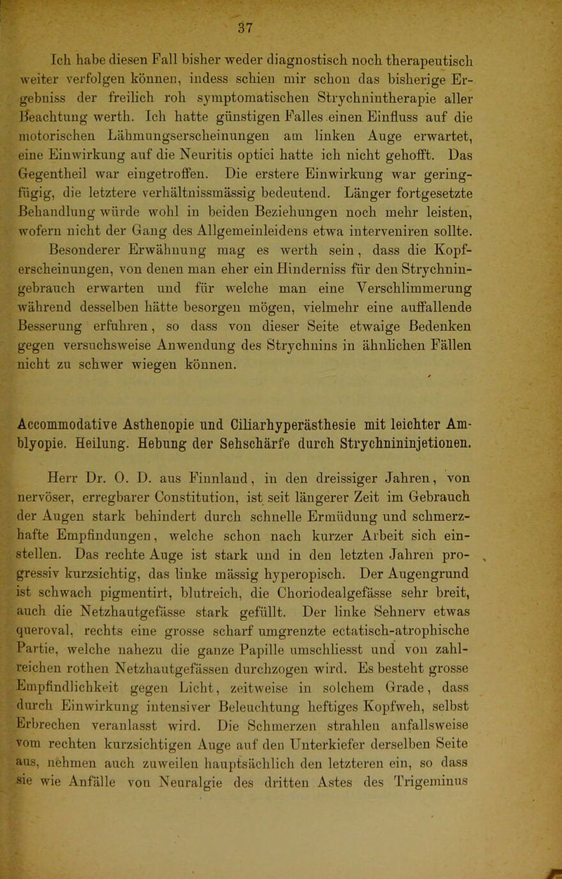 Ich habe diesen Fall bisher weder diagnostisch noch therapeutisch weiter verfolgen können, indess schien mir schon das bisherige Er- gebniss der freilich roh symptomatischen Strychnintherapie aller Keachtuug werth. Ich hatte günstigen Falles einen Einfluss auf die motorischen Lähmungserscheinungen am linken Auge erwartet, eine Einwirkung auf die Neuritis optici hatte ich nicht gehofft. Das Gegentheil war eiugetroflFen. Die erstere Einwirkung war gering- fügig, die letztere verhältnissmässig bedeutend. Länger fortgesetzte Behandlung würde wohl in beiden Beziehungen noch mehr leisten, wofern nicht der Gang des Allgemeinleidens etwa interveuiren sollte. Besonderer Erwähnung mag es werth sein, dass die Kopf- erscheinungen, von denen man eher ein Hinderuiss für den Strychnin- gebrauch erwarten und für welche man eine Verschlimmerung während desselben hätte besorgen mögen, vielmehr eine auffallende Besserung erfuhren, so dass von dieser Seite etwaige Bedenken gegen versuchsweise Anwendung des Strychnins in ähnlichen Fällen nicht zu schwer wiegen können. Äccommodative Asthenopie und Ciliarhyperästhesie mit leichter Am- blyopie. Heilung. Hebung der Sehschärfe durch Strychnininjetionen. Herr Dr. 0. D. aus Finnland, in den dreissiger Jahren, von nervöser, erregbarer Constitution, ist seit längerer Zeit im Gebrauch der Augen stark behindert durch schnelle Ermüdung und schmerz- hafte Empfindungen, welche schon nach kurzer Arbeit sich ein- stellen. Das rechte Auge ist stark und in den letzten Jahren pro- , gressiv kurzsichtig, das linke mässig hyperopisch. Der Augengrund ist schwach pigmentirt, blutreich, die Choriodealgefässe sehr breit, auch die Netzhautgefässe stark gefüllt. Der linke Sehnerv etwas queroval, rechts eine grosse scharf umgrenzte ectatisch-atrophische Partie, welche nahezu die ganze Papille umschliesst und von zahl- reichen rothen Netzhautgefässen durchzogen wird. Es besteht grosse Empfindlichkeit gegen Licht, zeitweise in solchem Grade, dass durch Einwirkung intensiver Beleuchtung heftiges Kopfweh, selbst Erbrechen veranlasst wird. Die Schmerzen strahlen anfallsweise vom rechten kurzsichtigen Auge auf den Unterkiefer derselben Seite aus, nehmen auch zuweilen hauptsächlich den letzteren ein, so dass sie wie Anfälle von Neuralgie des dritten Astes des Trigeminus