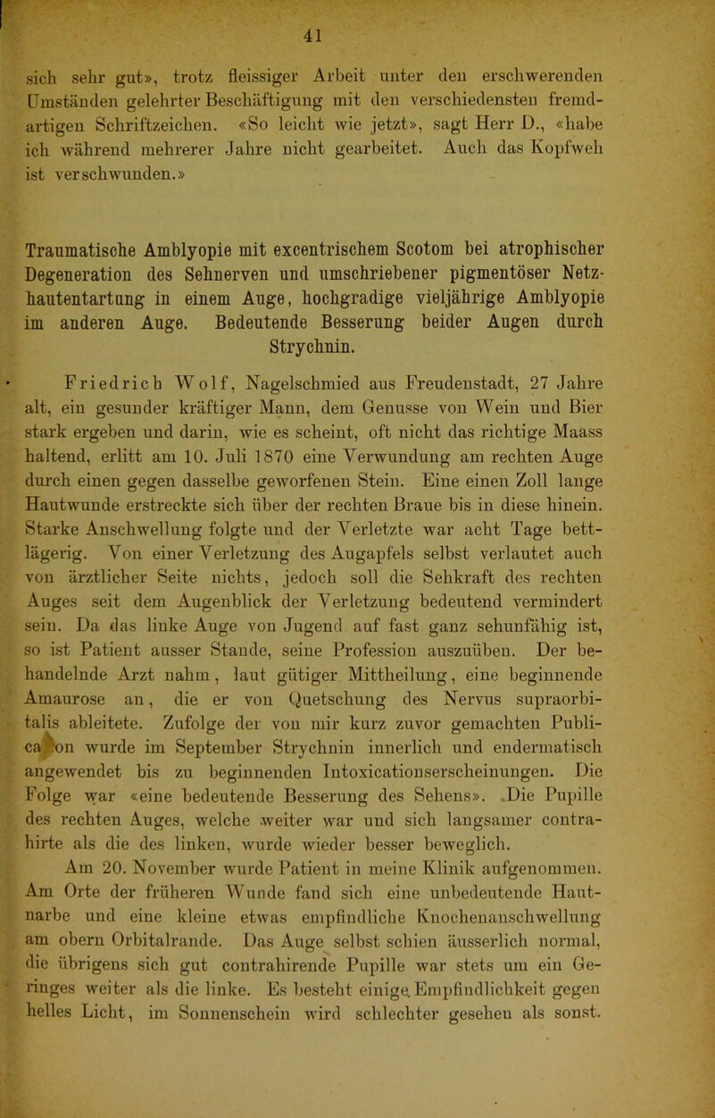 sich sehr gut», trotz fleissiger Arbeit unter den erschwerenden Umständen gelehrter Beschäftigung mit den verschiedensten fremd- artigen Schriftzeichen. «So leicht wie jetzt», sagt Herr D., «habe ich während mehrerer Jahre nicht gearbeitet. Auch das Kopfweh ist verschwunden.» Traumatische Amblyopie mit excentrischem Scotom bei atrophischer Degeneration dos Sehnerven und umschriebener pigmentöser Netz- hantentartung in einem Auge, hochgradige vieljährige Amblyopie im anderen Auge. Bedeutende Besserung beider Augen durch Strychnin. Friedrich Wolf, Nagelschmied aus Freudenstadt, 27 Jahre alt, ein gesunder kräftiger Mann, dem Genüsse von Wein und Bier stark ergeben und darin, wie es scheint, oft nicht das richtige Maass haltend, erlitt am 10. Juli 1870 eine Verwundung am rechten Auge durch einen gegen dasselbe geworfenen Stein. Eine einen Zoll lange Hautwunde erstreckte sich über der rechten Braue bis in diese hinein. Starke Anschwellung folgte und der Verletzte war acht Tage bett- lägerig. Von einer Verletzung des Augapfels selbst verlautet auch von ärztlicher Seite nichts, jedoch soll die Sehkraft des rechten Auges seit dem Augenblick der Verletzung bedeutend vermindert sein. Da das linke Auge von Jugend auf fast ganz sehunfähig ist, so ist Patient ausser Staude, seine Profession auszuüben. Der be- handelnde Arzt nahm, laut gütiger Mittheilung, eine beginnende Amaurose an, die er von Quetschung des Nervus supraorbi- talis ableitete. Zufolge der von mir kurz zuvor gemachten Publi- caj^on wurde im September Strychnin innerlich und endermatisch angewendet bis zu beginnenden Intoxicatiouserscheinungen. Die Folge war «eine bedeutende Besserung des Sehens». .Die Pupille des rechten Auges, welche weiter war und sich langsamer contra- hirte als die des linken, wurde wieder besser beweglich. Am 20. November wurde Patient in meine Klinik aufgenommen. Am Orte der früheren Wunde fand sich eine unbedeutende Haut- narbe und eine kleine etwas empfindliche Knochenanschwellung am obern Orbitalrande. Das Auge selbst schien äusserlich normal, die übrigens sich gut contrahirende Pupille war stets um ein Ge- ringes weiter als die linke. Es besteht einige Empfindlichkeit gegen helles Licht, im Sonnenschein wird schlechter gesehen als sonst.