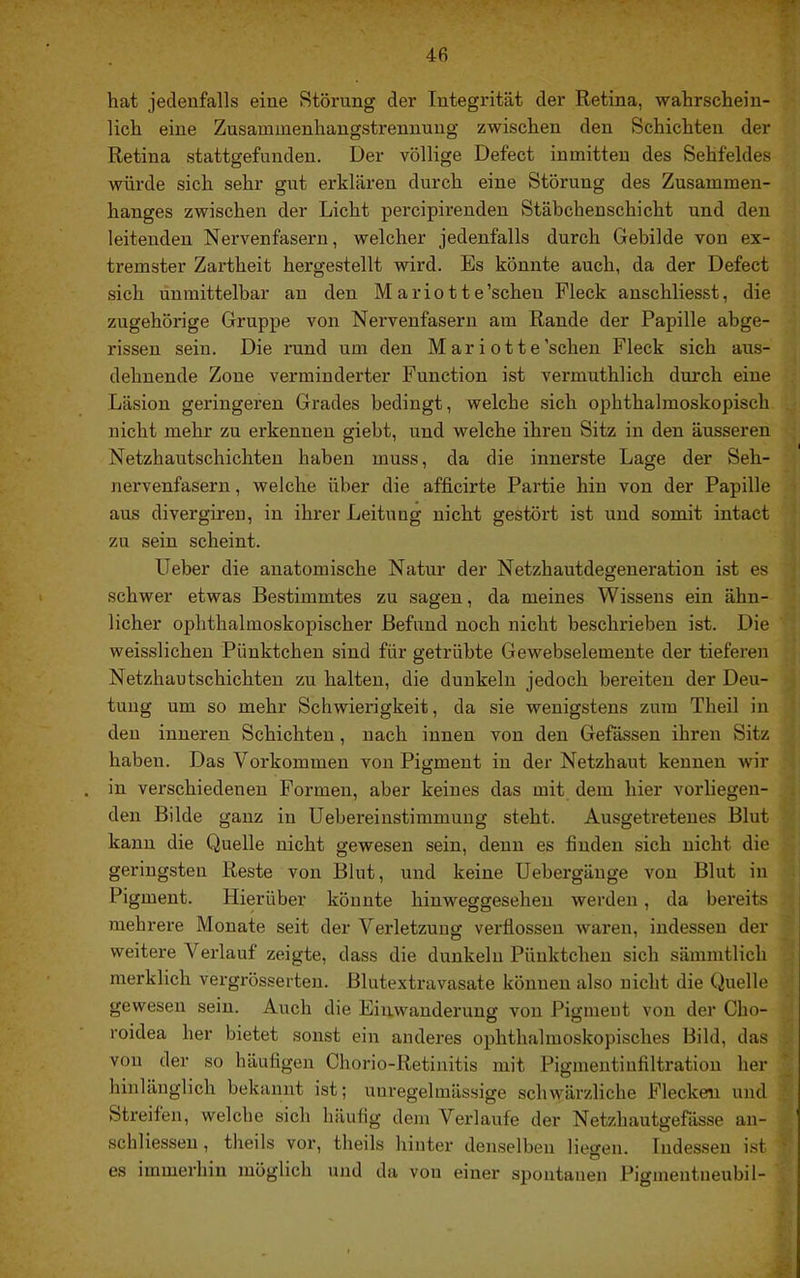hat jedenfalls eine Störung der Integrität der Retina, wahrschein- lich eine Zusammenhangstrennung zwischen den Schichten der Retina stattgefundeu. Der völlige Defect inmitten des Sehfeldes würde sich sehr gut erklären durch eine Störung des Zusammen- hanges zwischen der Licht percipirenden Stäbchenschicht und den leitenden Nervenfasern, welcher jedenfalls durch Gebilde von ex- tremster Zartheit hergestellt wird. Es könnte auch, da der Defect sich unmittelbar an den M a rio 11 e’schen Fleck anschliesst, die zugehörige Gruppe von Nervenfasern am Rande der Papille abge- rissen sein. Die rund um den M ar i ot te'scheu Fleck sich aus- dehnende Zone verminderter Function ist vermuthlich dm'ch eine Läsion geringeren Grades bedingt, welche sich ophthalmoskopisch nicht mehr zu erkennen giebt, und welche ihren Sitz in den äusseren Netzhautschichten haben muss, da die innerste Lage der Seh- nervenfasern , welche über die afficirte Partie hin von der Papille aus divergireu, in ihrer Leitung nicht gestört ist und somit intact zu sein scheint. Heber die anatomische Natur der Netzhautdegeneration ist es schwer etwas Bestimmtes zu sagen, da meines Wissens ein ähn- licher ophthalmoskopischer Befund noch nicht beschrieben ist. Die weisslichen Pünktchen sind für getrübte Gewebselemente der tieferen Netzhautschichten zu halten, die dunkeln jedoch bereiten der Deu- tung um so mehr Schwierigkeit, da sie wenigstens zum Theil in den inneren Schichten, nach innen von den Gefässen ihren Sitz haben. Das Vorkommen von Pigment in der Netzhaut kennen wir in verschiedenen Formen, aber keines das mit dem hier vorliegen- den Bilde ganz in Uebereinstimmung steht. Ausgetretenes Blut kann die Quelle nicht gewesen sein, denn es finden sich nicht die geringsten Reste von Blut, und keine Uebergäuge von Blut in Pigment. Hierüber könnte hinweggesehen werden, da bereits mehrere Monate seit der Verletzung verflossen waren, indessen der weitere Veidauf zeigte, dass die dunkeln Pünktchen sich sämmtlich merklich vergrösserten. Blutextravasate können also nicht die Quelle gewesen sein. Auch die Einwanderung von Pigment von der Cho- roidea her bietet sonst ein anderes ophthalmoskopisches Bild, das von der so häufigen Chorio-Retinitis mit Pigmentinfiltration her hinlänglich bekannt ist; unregelmässige schwärzliche Flecken und Streifen, welche sich häufig dem Verlaufe der Netzhautgefässe an- schliesseu, theils vor, theils hinter denselben lieo’en. Indessen ist o es immerhin möglich und da von einer spontanen Piginentneubil-