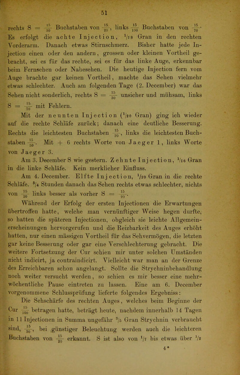 rechts S == -^ Buchstaben von links ^ Buchstaben von -||-- Es erfolgt die achte Injection, Gran in den rechten Vorderarm. Danach etwas Stirnschmerz. Bisher hatte jede In- jection einen oder den andern, grossen oder kleinen Vortheil ge- bracht, sei es für das rechte, sei es für das linke Auge, erkennbar beim Fernsehen oder Nahesehen. Die heutige Injection fern vom Auge brachte gar keinen Vortheil, machte das Sehen vielmehr etwas schlechter. Auch am folgenden Tage (2. December) war das Sehen nicht sonderlich, rechts S = unsicher und mühsam, links S = mit Fehlern. Mit der neunten Injection (V20 Gran) ging ich wieder auf die rechte Schläfe zurück; danach eine deutliche Besserung. Rechts die leichtesten Buchstaben links die leichtesten Buch- staben Mit + 6 rechts Worte von Ja eg er 1, links Worte von Jaeger 3. Am 3. December S wie gestern. Zehnte Injection, Vie Gran in die linke Schläfe. Kein merklicher Einfluss. Am 4. December. Elfte Injection, ^/2o Gran in die rechte Schläfe. ®/4 Stunden danach das Sehen rechts etwas schlechter, nichts von -W links besser als vorher S = Während der Erfolg der ersten Injectionen die Erwartungen übertroffeu hatte, welche man vernünftiger Weise hegen durfte, so hatten die späteren Injectionen, obgleich sie leichte Allgemein- erscheinuugen hervorgerufen und die Reizbarkeit des Auges erhöht hatten, nur einen mässigen Vortheil für das Sehvermögen, die letzten gar keine Besserung oder gar eine Verschlechteruug gebracht. Die weitere Fortsetzung der Cur schien mir unter solchen Umständen nicht indicirt, ja contraindicirt. Vielleicht war man an der Grenze des Erreichbaren schon angelangt. Sollte die Strjchninbehandlung noch weiter versucht werden, so schien es mir besser eine mehr- wöchentliche Pause eintreten zu lassen. Eine am 6. December vorgenommene Schlussprüfung lieferte folgendes Ergebniss: Die Sehschärfe des rechten Auges, welches beim Beginne der Gur betragen hatte, beträgt heute, nachdem innerhalb 14 Tagen in 11 Injectionen in Summa ungefähr ®/ö Gran Strychnin verbraucht sind, bei ,günstiger Beleuchtung werden auch die leichteren Buchstaben von erkannt. S ist also von t>is etwas über V2 4*