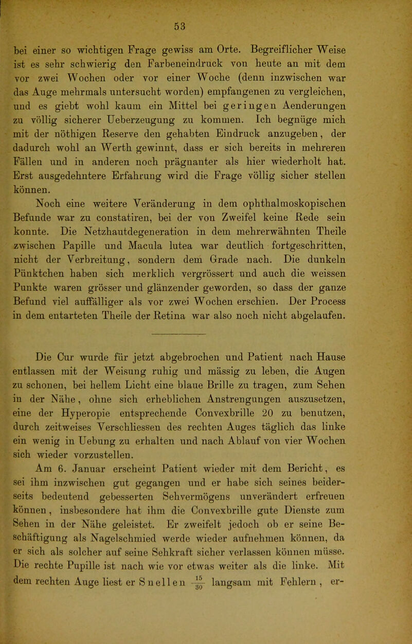 bei einer so wichtigen Frage gewiss am Orte. Begreiflicher Weise ist es sehr schwierig den Farbeneindruck von heute an mit dem vor zwei Wochen oder vor einer Woche (denn inzwischen war das Auge mehrmals untersucht worden) empfangenen zu vergleichen, und es giebt wohl kaum ein Mittel bei geringen Aenderungen zu völlig sicherer Ueberzeugung zu kommen. Ich begnüge mich mit der nöthigen Reserve den gehabten Eindruck anzugeben, der dadurch wohl an Werth gewinnt, dass er sich bereits in mehreren Fällen und in anderen noch prägnanter als hier wiederholt hat. Erst ausgedehntere Erfahrung wird die Frage völlig sicher stellen können. Noch eine weitere Veränderung in dem ophthalmoskopischen Befunde war zu constatiren, bei der von Zweifel keine Rede sein konnte. Die Netzhautdegeneration in dem mehrerwähnten Theile zwischen Papille und Macula lutea war deutlich fortgeschritten, nicht der Verbreitung, sondern dem Grade nach. Die dunkeln Pünktchen haben sich merklich vergrössert und auch die weissen Punkte waren grösser und glänzender geworden, so dass der ganze Befund viel auffälliger als vor zwei Wochen erschien. Der Process in dem entarteten Theile der Retina war also noch nicht abgelaufen. Die Cur wurde für jetzt abgebrochen und Patient nach Hause entlassen mit der Weisung ruhig und mässig zu leben, die Augen zu schonen, bei hellem Licht eine blaue Brille zu tragen, zum Sehen in der Nähe, ohne sich erheblichen Anstrengungen auszusetzen, eine der Hyperopie entsprechende Convexbrille 20 zu benutzen, durch zeitweises Verschliessen des rechten Auges täglich das linke ein wenig in Hebung zu erhalten und nach Ablauf von vier Wochen sich wieder vorzustellen. Am 6. Januar erscheint Patient wieder mit dem Bericht, es sei ihm inzwischen gut gegangen und er habe sich seines beider- seits bedeutend gebesserten Sehvermögens unverändert erfreuen können, insbesondere hat ihm die Convexbrille gute Dienste zum Sehen in der Nähe geleistet. Er zweifelt jedoch ob er seine Be- schäftigung als Nagelschmied werde wieder aufnehmen können, da er sich als solcher auf seine Sehkraft sicher verlassen können müsse. Die rechte Pupille ist nach wie vor etwas weiter als die linke. Mit dem rechten Auge liest er S n eil e 11 langsam mit Fehlern, er-