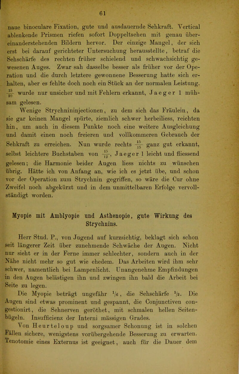 FT V naue binoculare Fixation, gute und ausdauernde Sehkraft. Vertical ablenkende Prismen riefen sofort Doppeltseben mit genau über- einanderstebenden Bildern hervor. Der einzige Mangel, der sich erst bei darauf gerichteter Untersuchung herausstellte, betraf die Sehschärfe des rechten früher schielend und schwachsichtig ge- wesenen Auges. Zwar sah dasselbe besser als früher vor der Ope- ration und die durch letztere gewonnene Besserung hatte sich er- halten, aber es fehlte doch noch ein Stück an der normalen Leistung. wurde nur unsicher und mit Fehlern erkannt, J a e g e r 1 müh- sam gelesen. Wenige Strychnininjectionen, zu dem sich das Fräulein, da sie gar keinen Mangel spürte, ziemlich schwer herbeiliess, reichten hin, um auch in diesem Punkte noch eine weitere Ausgleichung und damit einen noch freieren und vollkommeren Gebrauch der Sehkraft zu erreichen. Nun wurde rechts ganz gut erkannt, selbst leichtere Buchstaben von Jaegerl leicht und fliessend gelesen; die Harmonie beider Augen liess nichts zu wünschen übrig. Hätte ich von Anfang an, wie ich es jetzt übe, und schon vor der Operation zum Strychnin gegriffen, so wäre die Cur ohne Zweifel noch abgekürzt und in dem unmittelbaren Erfolge vervoll- ständigt worden. Myopie mit Amblyopie und Asthenopie, gute Wirkung des Strychnins. Herr Stud. P., von Jugend auf kurzsichtig, beklagt sich schon seit längerer Zeit über zunehmende Schwäche der Augen. Nicht nur sieht er in der Perne immer schlechter, sondern auch in der Nähe nicht mehr so gut wie ehedem. Das Arbeiten wird ihm sehr schwer, namentlich bei Lampenlicht. Unangenehme Empfindungen in den Augen belästigen ihn und zwingen ihn bald die Arbeit bei Seite zu legen. Die Myopie beträgt ungefähr , die Sehschärfe ‘/2- Die Augen sind etwas prominent und gespannt, die Conjunctiven con- gestionirt, die Sehnerven geröthet, mit schmalen hellen Seiten- bügeln. Insufficienz der Intern! mässigen Grades. Von H eurteloup und sorgsamer Schonung ist in solchen Fällen sichere, wenigstens vorübergehende Besserung zu erwarten. Tenotomie eines Externus ist geeignet, auch für die Dauer dem