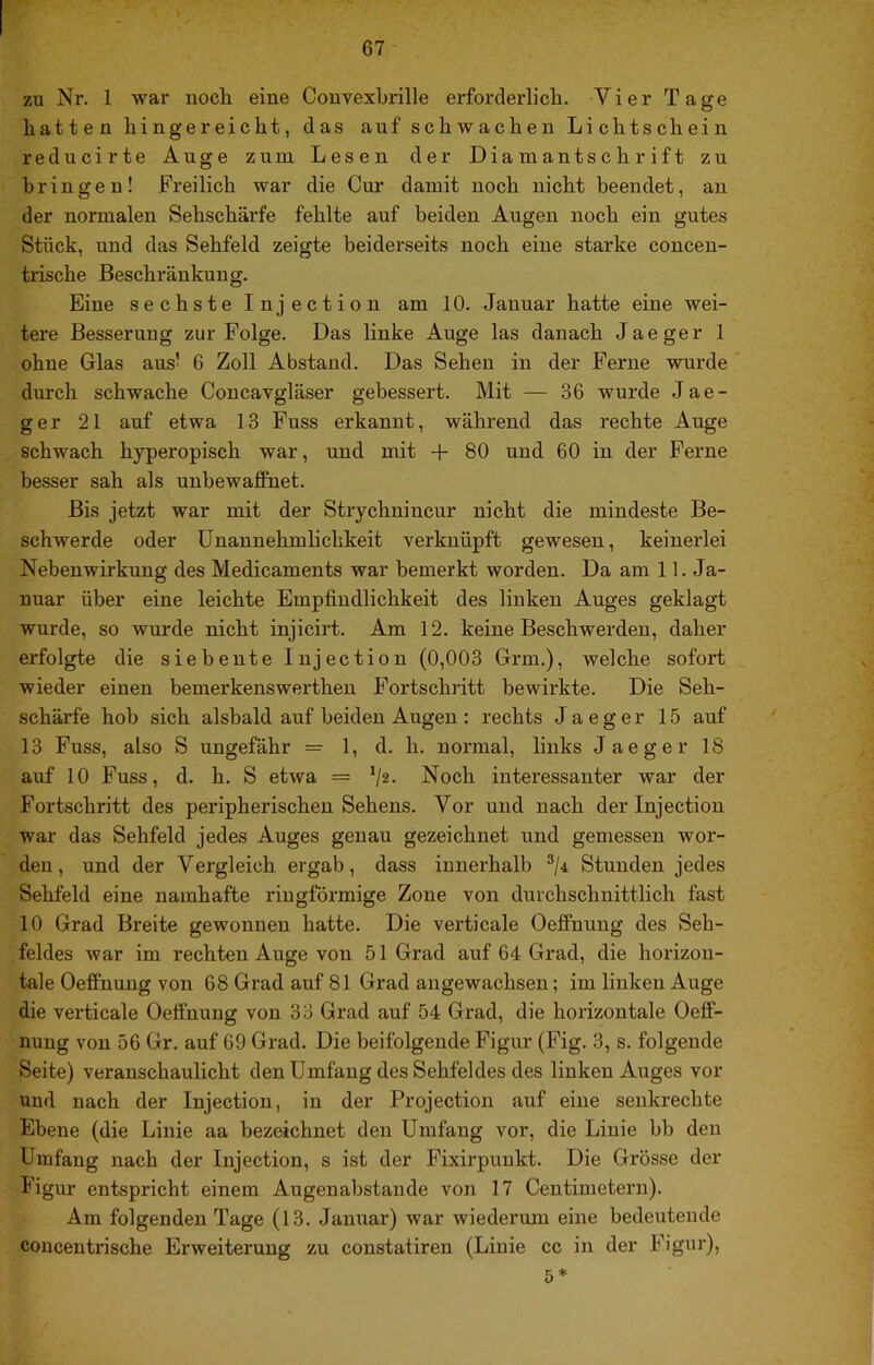 zu Nr. 1 war noch eine Convexbrille erforderlich. Vier Tage hatten hin gereicht, das auf schwachen Lichtschein reducirte Auge zum Lesen der Diamantschrift zu bringen! Freilich war die Cur damit noch nicht beendet, an der normalen Sehschärfe fehlte auf beiden Augen noch ein gutes Stück, und das Sehfeld zeigte beiderseits noch eine starke concen- trische Beschränkung. Eine sechste Injection am 10. Januar hatte eine wei- tere Besserung zur Folge. Das linke Auge las danach Jaeger 1 ohne Glas aus! ß Zoll Abstand. Das Sehen in der Ferne wurde durch schwache Concavgläser gebessert. Mit — 36 wurde Jae- ger 21 auf etwa 13 Fuss erkannt, während das rechte Auge schwach hyperopisch war, und mit + 80 und 60 in der Ferne besser sah als unbewaffnet. Bis jetzt war mit der Strychnincur nicht die mindeste Be- schwerde oder Unannehmlichkeit verknüpft gewesen, keinerlei Nebenwirkung des Medicaments war bemerkt worden. Da am 11. Ja- nuar über eine leichte Empfindlichkeit des linken Auges geklagt wurde, so wurde nicht injicirt. Am 12. keine Beschwerden, daher erfolgte die siebente Injection (0,003 Grm.), welche sofort wieder einen bemerkenswerthen Fortschritt bewirkte. Die Seh- schärfe hob sich alsbald auf beiden Augen: rechts Jaeger 15 auf 13 Fuss, also S ungefähr = 1, d. h. normal, links Jaeger 18 auf 10 Fuss, d. h. S etwa = Noch interessanter war der Fortschritt des peripherischen Sehens. Vor und nach der Injection war das Sehfeld jedes Auges genau gezeichnet und gemessen wor- den, und der Vergleich ergab, dass innerhalb ^ji Stunden jedes Sehfeld eine namhafte ringförmige Zone von durchschnittlich fast 10 Grad Breite gewonnen hatte. Die verticale Oeffnung des Seh- feldes war im rechten Auge von 51 Grad auf 64 Grad, die horizon- tale Oeffnung von 68 Grad auf 81 Grad augewachsen; im linken Auge die verticale Oeffnung von 33 Grad auf 54 Grad, die horizontale Oeff- nung von 56 Gr. auf 69 Grad. Die beifolgende Figur (Fig. 3, s. folgende Seite) veranschaulicht den Umfang des Sehfeldes des linken Auges vor und nach der Injection, in der Projection auf eine senkrechte Ebene (die Linie aa bezeichnet den Umfang vor, die Linie bb den Umfang nach der Injection, s ist der Fixirpuukt. Die Grösse der Figur entspricht einem Augeuabstande von 17 Centimetern). Am folgenden Tage (13. Januar) war wiederum eine bedeutende conceutidsche Erweiterung zu constatiren (Linie cc in der Figur), 5*