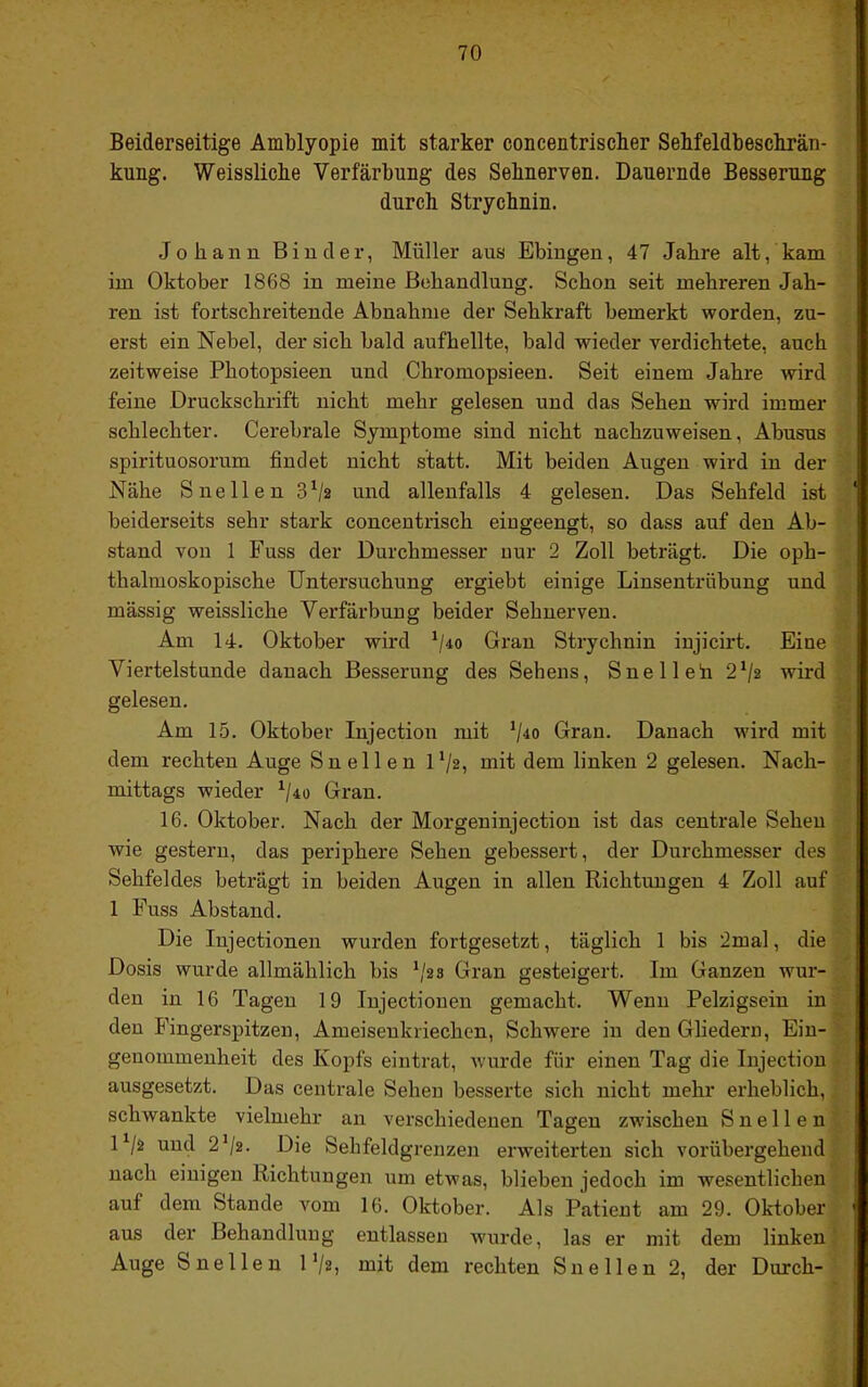 V 70 Beiderseitige Amblyopie mit starker concentriscber Sehfeldbesckrän- kung. Weisslicbe Verfärbung des Sehnerven. Dauernde Besserung durch Strychnin. Johann Binder, Müller aus Ebingen, 47 Jahre alt, kam im Oktober 1868 in meine Behandlung. Schon seit mehreren Jah- ren ist fortschreitende Abnahme der Sehkraft bemerkt worden, zu- erst ein Nebel, der sich bald aufhellte, bald wieder verdichtete, auch zeitweise Photopsieen und Chromopsieen. Seit einem Jahre wird feine Druckschrift nicht mehr gelesen und das Sehen wird immer schlechter. Cerebrale Symptome sind nicht nachzuweisen, Abusus spirituosorum findet nicht statt. Mit beiden Augen wird in der Nähe Snellen 3^2 und allenfalls 4 gelesen. Das Sehfeld ist beiderseits sehr stark concentrisch eingeengt, so dass auf den Ab- stand von 1 Fuss der Durchmesser nur 2 Zoll beträgt. Die oph- thalmoskopische Untersuchung ergiebt einige Linsentrübung und mässig weissliche Verfärbung beider Sehnerven. Am 14. Oktober wird \/40 Gran Strychnin injicirt. Eine . Viertelstunde danach Besserung des Sehens, Snelleh 2V2 wird gelesen. Am 15. Oktober Injection mit V^o Gran. Danach wird mit dem rechten Auge Snellen U/2, mit dem linken 2 gelesen. Nach- ■ mittags wieder Gran. 16. Oktober. Nach der Morgeninjection ist das centrale Sehen wie gestern, das periphere Sehen gebessert, der Durchmesser des Sehfeldes beträgt in beiden Augen in allen Richtungen 4 Zoll auf 1 Fuss Abstand. Die Injectionen wurden fortgesetzt, täglich 1 bis 2mal, die Dosis wurde allmählich bis \'2s Gran gesteigert. Im Ganzen wur- . den in 16 Tagen 19 Injectionen gemacht. Wenn Pelzigsein in den Fingerspitzen, Ameisenkriechen, Schwere in den Gliedern, Ein- genommenheit des Kopfs eintrat, wurde für einen Tag die Injection ausgesetzt. Das centrale Sehen besserte sich nicht mehr erheblich, schwankte vielmehr an verschiedenen Tagen zwischen Snellen U/2 und 2^/2. Die Sehfeldgrenzen erweiterten sich vorübergehend nach einigen Richtungen um etwas, blieben jedoch im wesentlichen auf dem Stande vom 16. Oktober. Als Patient am 29. Oktober aus der Behandlung entlassen Avurde, las er mit dem linken' Auge Snellen IV2, mit dem rechten Snellen 2, der Durch-