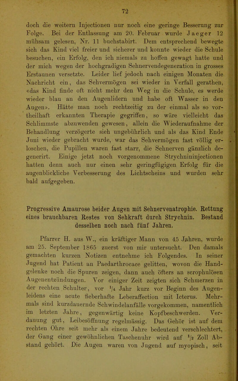 doch die weitern Injectionen nur noch eine geringe Besserung zur Folge. Bei der Entlassung am 20. Februar wurde Jaeger 12 mühsam gelesen, Nr. 11 buchstahirt. Dem entsprechend bewegte sich das Kind viel freier und sicherer und konnte wieder die Schule besuchen, ein Erfolg, den ich niemals zu hoffen gewagt hatte und der mich wegen der hochgradigen Sehnervendegeneration in grosses Erstaunen versetzte. Leider lief jedoch nach einigen Monaten die Nachricht ein, das Sehvermögen sei wieder in Verfall gerathen, «das Kind finde oft nicht mehr den Weg in die Schule, es werde wieder blau an den Augenlidern und habe oft Wasser in den Augen». Hätte man noch rechtzeitig zu der einmal als so vor- theilhaft erkannten Therapie gegriffen, so wäre vielleicht das Schlimmste abzuwenden gewesen, allein die Wiederaufnahme der Behandlung verzögerte sieh ungebührlich und als das Kind Ende Juni wieder gebracht wurde, war das Sehvermögen fast völlig er- loschen, die Pupillen waren fast starr, die Sehnerven gänzlich de- generirt. Einige jetzt noch vorgenommeue Strjchnininjectionen hatten denn auch nur einen sehr geringfügigen Erfolg für die augenblickliche Verbesserung des Lichtscheins und wiu'den sehr bald aufgegeben. Progressive Amaurose beider Augen mit SehnervenatropMe. Rettung eines brauchbaren Restes von Sehkraft durch Strychnin. Bestand desselben noch nach fünf Jahren. Pfarrer H. aus W., ein kräftiger Mann von 45 Jahren, wurde am 25. September 1865 zuerst von mir untersucht. Den damals gemachten kurzen Notizen entnehme ich Folgendes. In seiner Jugend hat Patient an Paedarthrocace gelitten, wovon die Hand- gelenke noch die Spuren zeigen, dann auch öfters an scrophulösen Augenentzündungen. Vor einiger Zeit zeigten sich Schmerzen in der rechten Schulter, vor ^4 Jahr kurz vor Beginn des Augen- leidens eine acute fieberhafte Leberaffection mit Icterus. Mehr- mals sind kurzdauernde Schwindelanfälle vorgekommen, namentlich im letzten Jahre, gegenwärtig keine Kopfbeschwerden. Ver- dauung gut, Leibesöffnung regelmässig. Das Gehör ist auf dem rechten Ohre seit mehr als einem Jahre bedeutend verschlechtert, der Gang einer gewöhnlichen Taschennhr wii’d auf '/s Zoll Ab- stand gehört. Die Augen waren von Jugend auf myopisch, seit