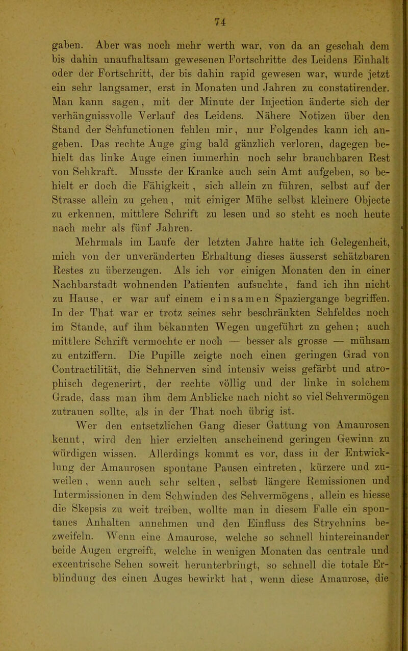 gaben. Aber was noch mehr werth war, von da an geschah dem bis dahin unaufhaltsam gewesenen Fortschritte des Leidens Einhalt oder der Fortschritt, der bis dahin rapid gewesen war, wurde jetzt ein sehr langsamer, erst in Monaten und Jahren zu constatirender. Mau kann sagen, mit der Minute der Injection änderte sich der verhänguissvolle Verlauf des Leidens. Nähere Notizen über den Stand der Sehfunctionen fehlen mir, nur Folgendes kann ich au- geben. Das rechte Auge ging bald gänzlich verloren, dagegen be- hielt das linke Auge einen immerhin noch sehr brauchbaren Rest von Sehkraft. Musste der Kranke auch sein Amt aufgebeu, so be- hielt er doch die Fähigkeit , sich allein zu führen, selbst auf der Strasse allein zu gehen, mit einiger Mühe selbst kleinere Objecte zu erkennen, mittlere Schrift zu lesen und so steht es noch heute nach mehr als fünf Jahren. Mehrmals im Laufe der letzten Jahre hatte ich Gelegenheit, mich von der unveränderten Erhaltung dieses äusserst schätzbaren ' Restes zu überzeugen. Als ich vor einigen Monaten den in einer Nachbarstadt wohnenden Patienten aufsuchte, fand ich ihn nicht zu Hause, er war auf einem einsamen Spaziergange begriffen. In der That war er trotz seines sehr beschränkten Sehfeldes noch ■ im Stande, auf ihm bekannten Wegen ungeführt zu gehen; auch mittlere Schrift vermochte er noch — besser als grosse — mühsam zu entziffern. Die Pupille zeigte noch einen geringen Grad von Contractilität, die Sehnerven sind intensiv weiss gefärbt und atro- phisch degenerirt, der rechte völlig und der linke in solchem ■’ Grade, dass man ihm dem Anblicke nach nicht so viel Sehvermögen Zutrauen sollte, als in der That noch übrig ist. Wer den entsetzlichen Gang dieser Gattung von Amaurosen kennt, wird den hier erzielten anscheinend geringen Gewinn zu würdigen wissen. Allerdings kommt es vor, dass in der Entwick- lung der Amaurosen spontane Pausen eintreten, kürzere und zu- , weilen , wenn auch sehr selten, selbst längere Remissionen und Intermissionen in dem Schwinden des Sehvermögens, allein es hiesse, die Skepsis zu weit treiben, wollte man in diesem Falle ein spon- tanes Anhalten annehmen und den Einfluss des Strychnins be-- zweifelu. Wenn eine Amaurose, welche so schnell hintereinander beide Augen ergreift, welche in wenigen Monaten das centrale und . , excentrische Sehen soweit herunterbringt, so schnell die totale Er- , blindung des einen Auges bewirkt hat , wenn diese Amaurose, die