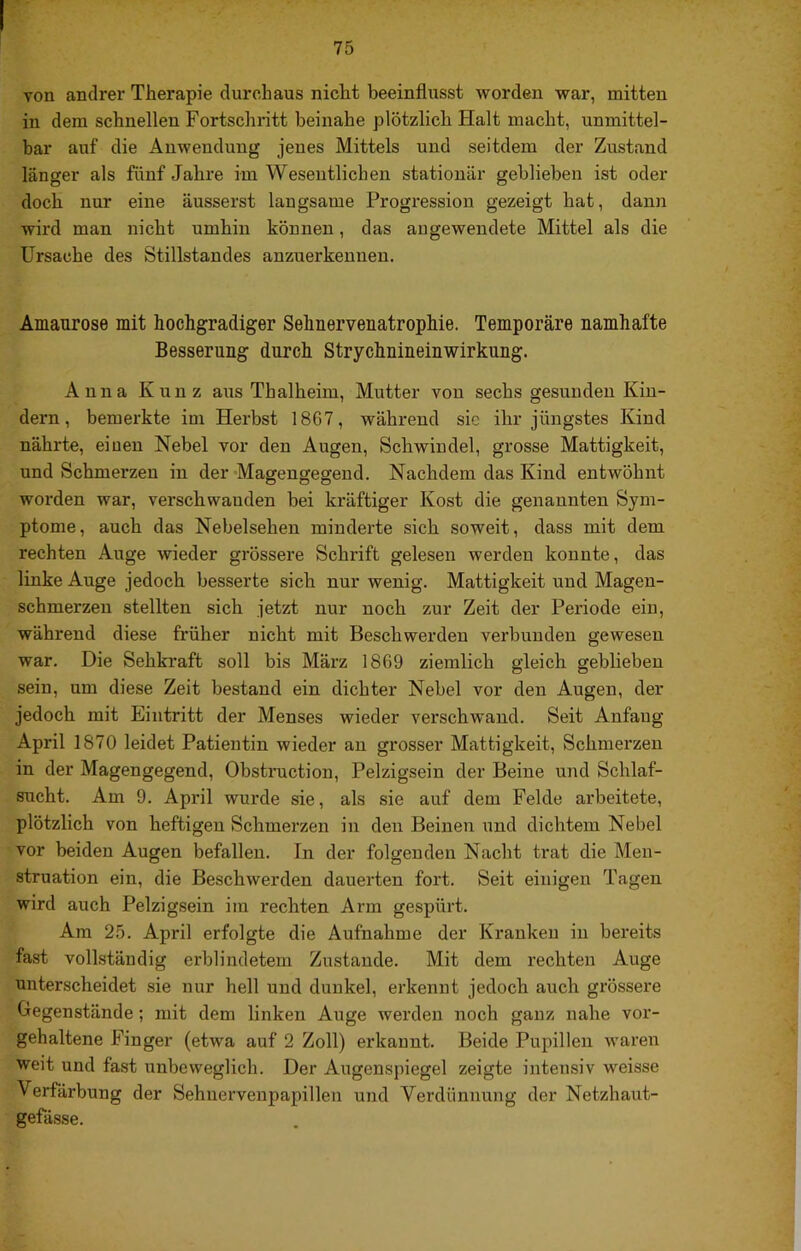 von andrer Therapie durchaus nicht beeinflusst worden war, mitten in dem schnellen Fortschritt beinahe plötzlich Halt macht, unmittel- bar auf die Anwendung jenes Mittels und seitdem der Zustand länger als fünf Jahre im Wesentlichen stationär geblieben ist oder doch nur eine äusserst langsame Progression gezeigt hat, dann wird man nicht umhin können, das an gewendete Mittel als die Ursache des Stillstandes anzuerkennen. Amaurose mit hochgradiger Sehnervenatrophie. Temporäre namhafte Besserung durch Strychnineinwirknng. Anna Kunz aiis Thalheim, Mutter von sechs gesunden Kin- dern, bemerkte im Herbst 1867, während sic ihr jüngstes Kind nährte, einen Nebel vor den Augen, Schwindel, grosse Mattigkeit, und Schmerzen in der Magengegend. Nachdem das Kind entwöhnt worden war, verschwanden bei kräftiger Kost die genannten Sym- ptome, auch das Nebelsehen minderte sich soweit, dass mit dem rechten Auge wieder grössere Schrift gelesen werden konnte, das linke Auge jedoch besserte sich nur wenig. Mattigkeit und Magen- schmerzen stellten sich jetzt nur noch zur Zeit der Periode ein, während diese früher nicht mit Beschwerden verbunden gewesen war. Die Sehki'aft soll bis März 1869 ziemlich gleich geblieben sein, um diese Zeit bestand ein dichter Nebel vor den Augen, der jedoch mit Eintritt der Menses wieder verschwand. Seit Anfang April 1870 leidet Patientin wieder an grosser Mattigkeit, Schmerzen in der Magengegend, Obstruction, Pelzigsein der Beine und Schlaf- sucht. Am 9. April wurde sie, als sie auf dem Felde arbeitete, plötzlich von heftigen Schmerzen in den Beinen und dichtem Nebel vor beiden Augen befallen. In der folgenden Nacht trat die Men- struation ein, die Beschwerden dauerten fort. Seit einigen Tagen wird auch Pelzigsein im rechten Arm gespürt. Am 25. April erfolgte die Aufnahme der Kranken in bereits fast vollständig erblindetem Zustande. Mit dem rechten Auge unterscheidet sie nur hell und dunkel, erkennt jedoch auch grössere Gegenstände; mit dem linken Auge werden noch ganz nahe vor- gehaltene Finger (etwa auf 2 Zoll) erkannt. Beide Pupillen waren weit und fast unbeweglich. Der Augenspiegel zeigte intensiv weisse Verfärbung der Sehnervenpapillen und Verdünnung der Netzhaut- gefässe.