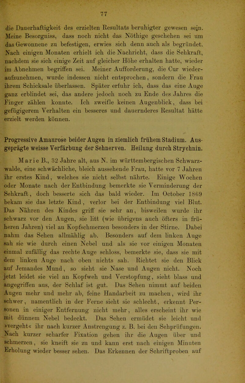 V die Dauerhaftigkeit des erzielten Resultats beruhigter gewesen sein. Meine Besorgniss, dass noch nicht das Nöthige geschehen sei um das Gewonnene zu befestigen, erwies sich denn auch als begründet. Nach einigen Monaten erhielt ich die Nachricht, dass die Sehkraft, nachdem sie sich einige Zeit auf gleicher Höhe erhalten hatte, wieder im Ahnehmen begriffen sei. Meiner Aufforderung, die Cur wieder- aufzunehmen, wurde indessen nicht entsprochen, sondern die Frau ihrem Schicksale überlassen. Später erfuhr ich, dass das eine Auge ganz erblindet sei, das andere jedoch noch zu Ende des Jahres die Finger zählen konnte. Ich zweifle keinen Augenblick, dass bei gefügigerem Verhalten ein besseres und dauernderes Resultat hätte erzielt werden können. Progressive Amaurose beider Augen in ziemlich frühem Stadium. Aus- geprägte weisse Verfärbung der Sehnerven. Heilung durch Strychnin. Marie B., 32 Jahre alt, aus N. im württembergischen Schwai-z- walde, eine schwächliche, bleich ausseheude Frau, hatte vor 7 Jahren ihr erstes Kind, welches sie nicht selbst nährte. Einige Wochen oder Monate nach der Entbindung bemerkte sie Verminderung der Sehkraft, doch besserte sich das bald wieder. Im October 1869 bekam sie das letzte Kind, verlor bei der Entbindung viel Blut. Das Nähren des Kindes griff sie sehr an, bisweilen wurde ihr schwarz vor den Augen, sie litt (wie übrigens auch öfters in frü- heren Jahren) viel an Kopfschmerzen besonders in der Stirne. Dabei nahm das Sehen allmählicr ab. Besonders auf dem linken Auge sah sie wie durch einen Nebel und als sie vor einigen Monaten einmal zufällig das rechte Auge schloss, bemerkte sie, dass sie mit dem linken Auge nach oben nichts sah. Richtet sie den Blick auf Jemandes Mund, so sieht sie Nase und Augen nicht. Noch jetzt leidet sie viel an Kopfweh und Verstopfung, sieht blass und angegriffen aus, der Schlaf ist gut. Das Sehen nimmt auf beiden Augen mehr und mehr ab, feine Handarbeit zu machen, wird ihr schwer, namentlich in der Ferne sieht sie schlecht, erkennt Per- sonen in einiger Entfernung nicht mehr, alles erscheint ihr wie mit dünnem Nebel bedeckt. Das Sehen ermüdet sie leicht und »vergeht« ihr nach kurzer Anstrengung z. B. bei den Sehprüfuugen. Nach kurzer scharfer Fixation gehen ihr die Augen über und schmerzen, sie kneift sie zu und kann erst nach einigen Minuten Erholung wieder besser sehen. Das Erkennen der Schriftproben auf