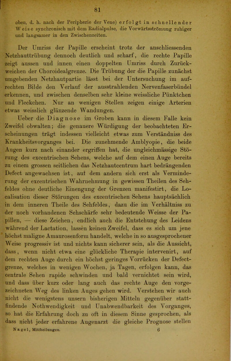 oben, d. h. nach der Peripherie der Vene) erfolgt in schnellender Weise synchronisch mit dem Radialpulse, die Vorwärtsströmung ruhiger und langsamer in den Zwischenzeiten. Der Umriss der Papille erscheint trotz der anschliessenden Netzhauttrübung dennoch deutlich und scharf, die rechte Papille zeigt aussen und innen einen doppelten Umriss durch Zurück- weichen der Choroidealgrenze. Die Trübung der die Papille zunächst umgebenden Netzhautpartie lässt bei der Untersuchung im auf- rechten Bilde den Verlauf der ausstrahlenden Nervenfaserbündel erkennen, und zwischen denselben sehr kleine weissliche Pünktchen und Fleckchen. Nur an wenigen Stellen zeigen einige Arterien etwas weisslich glänzende Wandungen. Ueber die Diagnose im Groben kann in diesem Falle kein Zweifel obwalten; die genauere Würdigung der beobachteten Er- scheinungen trägt indessen vielleicht etwas zum Verständniss des Krankheitsvorganges bei. Die zunehmende Amblyopie, die beide Augen kura nach einander ergriffen hat, die ungleichmässige Stö- rung des excentrischen Sehens, welche auf dem einen Auge bereits zu einem grossen seitlichen das Netzhautcentrum hart bedrängenden Defect angewachsen ist, auf dem andern sich erst als Verminde- rung der excentrischen Wahrnehmung in gewissen Theilen des Seh- feldes ohne deutliche Einengung der Grenzen manifestirt, die Lo- calisation dieser Störungen des excentrischen Sehens hauptsächlich in dem inneren Theile des Sehfeldes, dazu die im Verhältniss zu der noch vorhandenen Sehschärfe sehr bedeutende Weisse der Pa- pillen, — diese Zeichen, endlich auch die Entstehung des Leidens während der Lactation, lassen keinen Zweifel, dass es sich um jene * höchst maligne Amaurosenform handelt, welche in so ausgesprochener Weise progressiv ist und nichts kann sicherer sein, als die Aussicht, dass, wenn nicht etwa eine glückliche Therapie intervenirt, auf dem rechten Auge durch ein höchst geringes Vorrücken der Defect- grenze, welches in wenigen Wochen, ja Tagen, erfolgen kann, das centrale Sehen rapide schwinden und bald vernichtet sein wird, und dass über kurz oder lang auch das rechte Auge den vorge- zeichneten Weg des linken Auges gehen wird. Verstehen wir auch nicht die wenigstens unsern bisherigen Mitteln gegenüber statt- findende Nothwendigkeit und Unabwendbarkeit des Vorganges, so hat die Erfahrung doch zu oft in diesem Sinne gesprochen, als dass nicht jeder erfahrene Augenarzt die gleiche Prognose stellen N a ge 1, Mittheilungen. 6