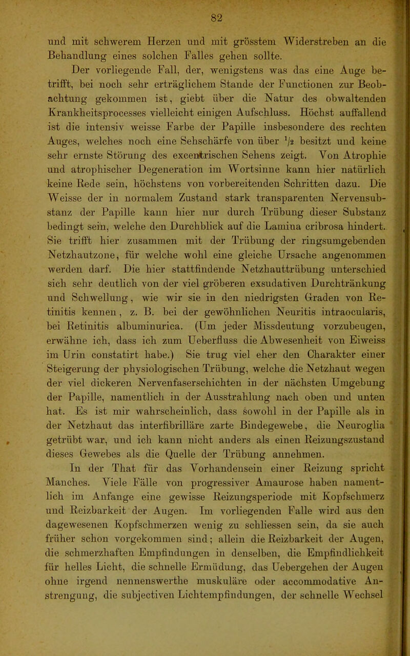 und mit schwerem Herzen und mit grösstem Widerstreben an die t Behandlung eines solchen Falles gehen sollte. : Der vorliegende Fall, der, wenigstens was das eine Auge he- . trifft, bei noch sehr erträglichem Stande der Functionen zur Beob- 'j> achtung gekommen ist, giebt über die Natur des obwaltenden Krankheitsprocesses vielleicht einigen Aufschluss. Höchst auffallend 3 ist die intensiv weisse Farbe der Papille insbesondere des rechten Auges, welches noch eine Sehschärfe von über */2 besitzt und keine sehr ernste Störung des exceüfcrischen Sehens zeigt. Von Atrophie j und atrophischer Degeneration im Wortsinne kann hier natürlich • keine Rede sein, höchstens von vorbereitenden Schritten dazu. Die • Weisse der in normalem Zustand stark transparenten Nervensub- stanz der Papille kann hier nur durch Trübung dieser Substanz j bedingt sein, welche den Dui'chhlick auf die Lamiua crihrosa hindert, i; Sie trifft hier zusammen mit der Trübung der ringsumgebenden Netzhautzone, für welche wohl eine gleiche Ursache angenommen werden darf. Die hier stattfindende Netzhauttrübung unterschied ■* sich sehr deutlich von der viel gröberen exsudativen Durchtränkung I und Schwellung, wie wir sie in den niedidgsten Graden von Re- • tinitis kennen, z. B. bei der gewöhnlichen Neuritis intraocularis,  bei Retinitis albuminurica. (Um jeder Missdeutung vorzuheugen, -1 erwähne ich, dass ich zum Ueberfluss die Abwesenheit von Eiweiss -j im Urin constatirt habe.) Sie trug viel eher den Charakter einer j Steigerung der physiologischen Trübung, welche die Netzhaut wegen der viel dickeren Nervenfaser schichten in der nächsten Umgebung der Papille, namentlich in der Ausstrahlung nach oben und unten ■ ■' hat. Es ist mir wahrscheinlich, dass sowohl in der Papille als in ’ der Netzhaut das interfibrilläre zarte Bindegewebe, die Neuroglia ' getrübt war, und ich kann nicht anders als einen Reizungszustand dieses Gewebes als die Quelle der Trübung annehmen. In der That für das Vorhandensein einer Reizung spricht - Manches. Viele Fälle von progressiver Amaurose haben nament- lich im Anfänge eine gewisse Reizungsperiode mit Kopfschmerz und Reizbarkeit der Augen. Im vorliegenden Falle wird aus den dagewesenen Kopfschmerzen wenig zu schliessen sein, da sie auch früher schon vorgekommen sind; allein die Reizbai'keit der Augen, die schmerzhaften Empfindungen in denselben, die Empfindlichkeit für helles Licht, die schnelle Ermüdung, das Uebergehen der Augen ohne irgend nennenswerthe muskuläre oder accommodative An- strengung, die subjectiven Lichtempfindungen, der schnelle Wechsel