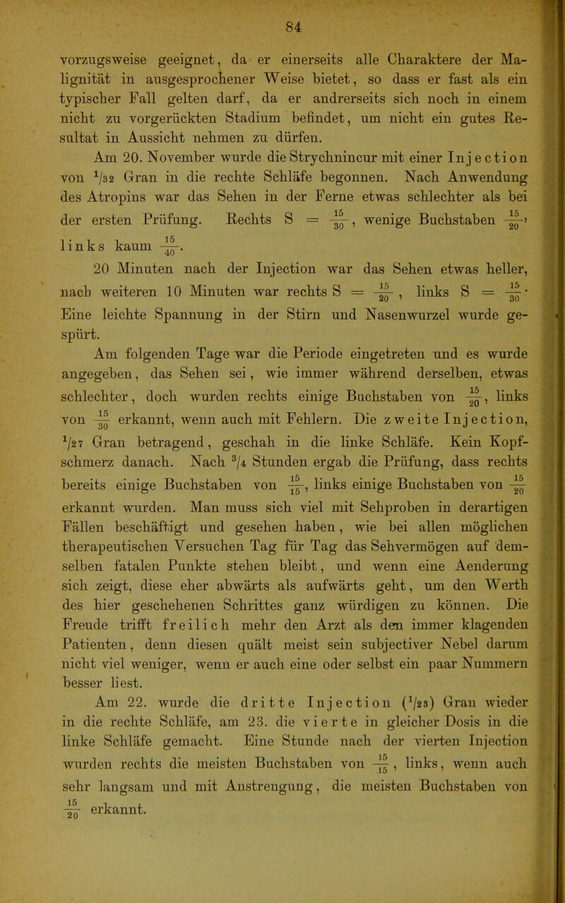 vorzugsweise geeignet, da er einerseits alle Charaktere der Ma- lignität in ausgesprochener Weise bietet, so dass er fast als ein typischer Fall gelten darf, da er andrerseits sich noch in einem nicht zu vorgerückten Stadium befindet, um nicht ein gutes Re- sultat in Aussicht nehmen zu dürfen. Am 20. November wurde dieStrychnincur mit einer Injection von Gran in die rechte Schläfe begonnen. Nach Anwendung des Atropins war das Sehen in der Ferne etwas schlechter als bei der ersten Prüfung. Rechts S = wenige Buchstaben links kaum 20 Minuten nach der Injection war das Sehen etwas heller, nach weiteren 10 Minuten war rechts S = , links S = Eine leichte Spannung in der Stirn und Nasenwurzel wurde ge- spürt. Am folgenden Tage war die Periode eingetreten und es wurde angegeben, das Sehen sei, wie immer während derselben, etwas schlechter, doch wurden rechts einige Buchstaben von links von erkannt, wenn auch mit Fehlern. Die zweite Injection, ^2 7 Gran betragend, geschah in die linke Schläfe. Kein Kopf- schmerz danach. Nach ®/4 Stunden ergab die Prüfung, dass rechts bereits einige Buchstaben von links einige Buchstaben von erkannt wnrden. Man muss sich viel mit Sehproben in derartigen Fällen beschäftigt und gesehen haben, wie bei allen möglichen therapeutischen Versuchen Tag für Tag das Sehvermögen auf dem- selben fatalen Punkte stehen bleibt, und wenn eine Aenderung sich zeigt, diese eher abwärts als aufwärts geht, um den Werth des hier geschehenen Schrittes ganz würdigen zu können. Die Freude trifft freilich mehr den Arzt als den immer klagenden Patienten, denn diesen quält meist sein subjectiver Nebel darum nicht viel weniger, wenn er auch eine oder selbst ein paar Nummern besser liest. Am 22. wurde die dritte Injection (V*^) Gran wieder in die rechte Schläfe, am 23. die vierte in gleicher Dosis in die linke Schläfe gemacht. Eine Stunde nach der vierten Injection wurden rechts die meisten Buchstaben von , links, wenn auch sehr langsam und mit Anstrengung, die meisten Buchstaben von erkannt.