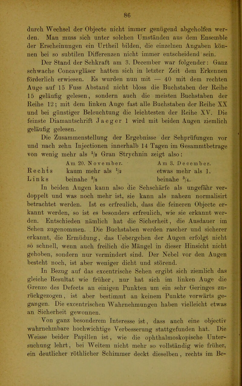 durch Wechsel der Objecte nicht immer genügend abgeholfen wer- den. Man muss sich unter solchen Umständen aus dem Ensemble der Erscheinungen ein Urtheil bilden, die einzelnen Angaben kön- nen bei so subtilen Differenzen nicht immer entscheidend sein. Der Stand der Sehkraft am 3. December war folgender: Ganz schwache Concavgläser hatten sich in letzter Zeit dem Erkennen förderlich erwiesen. Es wurden nun mit — 40 mit dem rechten Auge auf 15 Fuss Abstand nicht bloss die Buchstaben der Reihe 15 geläufig gelesen, sondern auch die meisten Buchstaben der Reihe 12 ; mit dem linken Auge fast alle Buchstaben der Reihe XX und bei günstiger Beleuchtung die leichtesten der Reihe XV. Die feinste Diamantschrift J a e g e r 1 wird mit beiden Augen ziemlich geläufig gelesen. Die Zusammenstellung der Ergebnisse der Sehprüfungen vor und nach zehn Injectionen innerhalb 14 Tagen im Gesammtbetrage von wenig mehr als ^/2 Gran Strychnin zeigt also: Am 20. November. Am 3. December. Rechts kaum mehr als etwas mehr als 1. Links beinahe ®/s beinahe ®/4. In beiden Augen kann also die Sehschärfe als ungefähr ver- doppelt und was noch mehr ist, sie kann als nahezu normalisirt betrachtet werden. Ist es erfreulich, dass die feineren Objecte er- kannt werden, so ist es besonders erfreulich, wie sie erkannt wer- den. Entschieden nämlich hat die Sicherheit, die Ausdauer im Sehen zugenommen. . Die Buchstaben werden rascher und sicherer erkannt, die Ermüdung, das Uebergehen der Augen erfolgt nicht so schnell, wenn auch freilich die Mängel in dieser Hinsicht nicht gehoben, sondern nur vermindert sind. Der Nebel vor den Augen besteht noch, ist aber weniger dicht und störend. In Bezug auf das excentrische Sehen ergibt sich ziemlich das gleiche Resultat wie früher, nur hat sich im linken Auge die Grenze des Defects an einigen Punkten um ein sehr Geringes zu- rückgezogen , ist aber bestimmt an keinem Punkte vorwärts ge- gangen. Die excentrischen Wahrnehmungen haben vielleicht etwas an Sicherheit gewonnen. Von ganz besonderem Interesse ist, dass auch eine objectiv wahrnehmbare hochwichtige Verbesserung stattgefunden hat. Die Weisse beider Papillen ist, wie die ophthalmoskopische Unter- suchung lehrt, bei Weitem nicht mehr so vollständig wie früher, ein deutlicher röthlicher Schimmer deckt dieselben, rechts im Be-