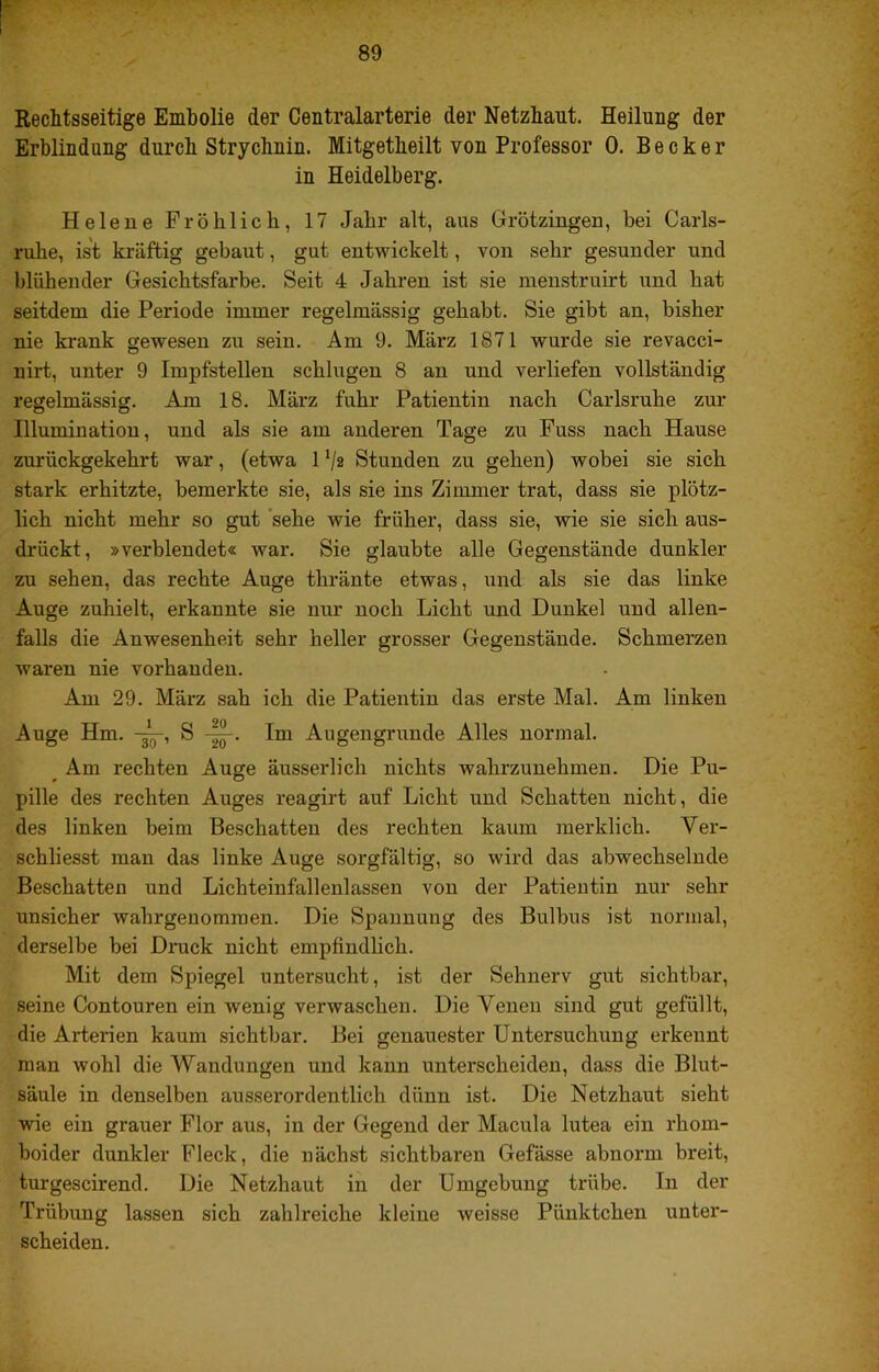 Rechtsseitige Embolie der Centralarterie der Netzhaut. Heilung der Erblindung durch Strychnin. Mitgetheilt von Professor 0. Becker in Heidelberg. Helene Fröhlich, 17 Jahr alt, aus Grötzingen, bei Carls- ruhe, ist kräftig gebaut, gut entwickelt, von sehr gesunder und blühender Gesichtsfarbe. Seit 4 Jahren ist sie menstruirt und hat seitdem die Periode immer regelmässig gehabt. Sie gibt an, bisher nie krank gewesen zu sein. Am 9. März 1871 wurde sie revacci- nirt, unter 9 Impfstellen schlugen 8 an und verliefen vollständig regelmässig. Aju 18. März fuhr Patientin nach Carlsruhe zur Illumination, und als sie am anderen Tage zu Fuss nach Hause zurückgekehrt war, (etwa 1 '/z Stunden zu gehen) wobei sie sich stark erhitzte, bemerkte sie, als sie ins Zimmer trat, dass sie plötz- lich nicht mehr so gut ‘sehe wie früher, dass sie, wie sie sich aus- drückt, »verblendet« war. Sie glaubte alle Gegenstände dunkler zu sehen, das rechte Auge thränte etwas, und als sie das linke Auge zuhielt, erkannte sie nur noch Licht und Dunkel und allen- falls die Anwesenheit sehr heller grosser Gegenstände. Schmerzen waren nie vorhanden. Am 29. März sah ich die Patientin das erste Mal. Am linken Auge Hm. S Im Augengruude Alles normal. ^ Am rechten Auge äusserlich nichts wahrzunehmen. Die Pu- pille des rechten Auges reagirt auf Licht und Schatten nicht, die des linken beim Beschatten des rechten kaum merklich. Ver- schliesst man das linke Auge sorgfältig, so wird das abwechselnde Beschatten und Lichteinfallenlassen von der Patientin nur sehr unsicher wahrgenomraen. Die Spannung des Bulbus ist normal, derselbe bei Dnick nicht empfindlich. Mit dem Spiegel untersucht, ist der Sehnerv gut sichtbar, seine Contouren ein wenig verwaschen. Die Venen sind gut gefüllt, die Arterien kaum sichtbar. Bei genauester Untersuchung erkennt man wohl die Wandungen und kann unterscheiden, dass die Blut- säule in denselben ausserordentlich dünn ist. Die Netzhaut sieht wie ein grauer Flor aus, in der Gegend der Macula lutea ein rhom- boider dunkler Fleck, die nächst sichtbaren Gefässe abnorm breit, turgescirend. Die Netzhaut in der Umgebung trübe. In der Trübung lassen sich zahlreiche kleine weisse Pünktchen unter- scheiden.