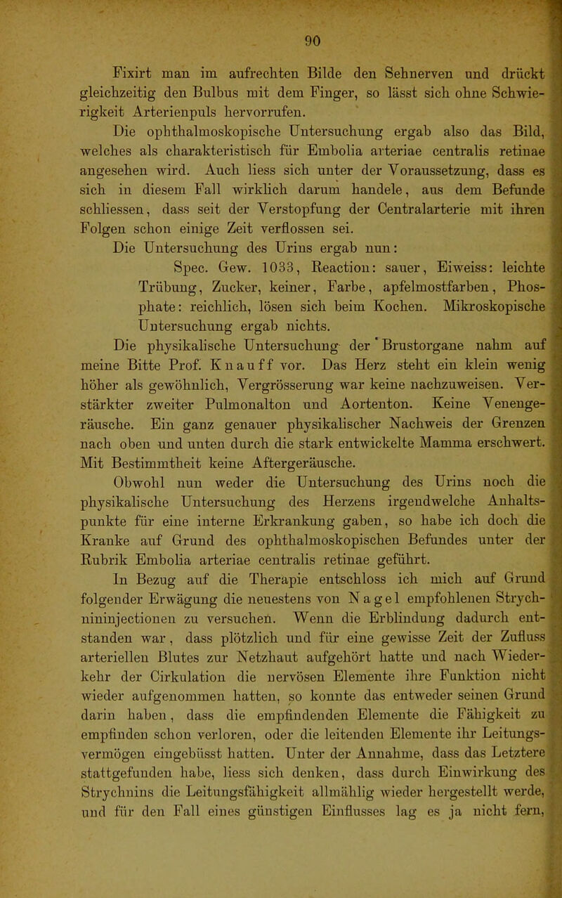 Fixirt man im aufrechten Bilde den Sehnerven und drückt I gleichzeitig den Bulbus mit dem Finger, so lässt sich ohne Schwie- ■ rigkeit Arterienpuls hervorrufen. 9 Die ophthalmoskopische Untersuchung ergab also das Bild, ■ welches als charakteristisch für Embolia arteriae centralis retinae ■ angesehen wird. Auch Hess sich unter der Voraussetzung, dass es 9 sich in diesem Fall wirklich darum handele, aus dem Befunde 9 schliessen, dass seit der Verstopfung der Centralarterie mit ihren 9 Folgen schon einige Zeit verflossen sei. 9 Die Untersuchung des Urins ergab nun: 9 Spec. Gew. 1033, Reaction: sauer, Eiweiss: leichte 9 Trübung, Zucker, keiner, Farbe, apfelmostfarben, Phos- 9 phate: reichlich, lösen sich beim Kochen. Mikroskopische 9 Uutersuchung ergab nichts. 9 Die physikalische Untersuchung- der ’ Brustorgane nahm auf 9 meine Bitte Prof. K n a u f f vor. Das Herz steht ein klein wenig 9 höher als gewöhnlich, Vergrösserung war keine nachzuweisen. Ver- 9 stärkter zweiter Pulmonalton und Aortenton. Keine Veneuge- 9 rausche. Ein ganz genauer physikalischer Nachweis der Grenzen 9 nach oben und unten durch die stark entwickelte Mamma erschwert. 9 Mit Bestimmtheit keine Aftergeräusche. 9 Obwohl nun weder die Untersuchung des Urins noch die 9 physikalische Untersuchung des Herzens irgendwelche Anhalts- jJ punkte für eine interne Erkrankung gaben, so habe ich doch die Kranke auf Grund des ophthalmoskopischen Befundes unter der 9 Rubrik Embolia arteriae centralis retinae geführt. 9 ln Bezug auf die Therapie entschloss ich mich auf Grund fl folgender Erwägung die neuestens von Nagel empfohlenen Strych- 9 nininjectionen zu versucheü. Wenn die Erblindung dadurch ent- fl standen war, dass plötzlich und für eine gewisse Zeit der Zufluss m arteriellen Blutes zur Netzhaut aufgehört hatte und nach Wieder-9 kehr der Cirkulation die nervösen Elemente ihre Punktion nicht 9 wieder aufgenommen hatten, so konnte das entweder seinen Grund fl darin haben, dass die empfindenden Elemente die Fähigkeit zu fl empfinden schon verloren, oder die leitenden Elemente ihr Leitungs- fl vermögen eingebüsst hatten. Unter der Annahme, dass das Letztere ^ stattgefunden habe, Hess sich denken, dass durch Einwirkung des ö Strychnins die Leitungsfähigkeit allmählig wieder hergestellt werde, ^ ’ und für den Fall eines günstigen Einflusses lag es ja nicht fern, ^ , •f '• * l
