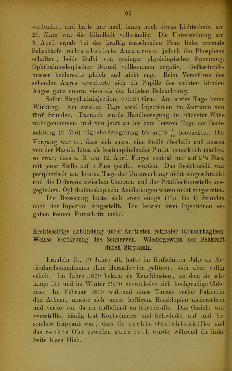 verdunkelt und hatte nur nach innen noch etwas Lichtschein, am 29. März war die Blindheit vollständig. Die Untersuchung am 3. April ergab bei der kräftig aussehenden Frau hnks normale Sehschärfe, rechts absolute Amaurose, jedoch die Phosphene erhalten, beide Bulbi von geringer physiologischer Spannung. Ophthalmoskopischer Befund vollkommen negativ. Gefässdurch- messer beiderseits gleich und nicht eng. Beim Verschluss des sehenden Auges erweiterte sich die Pupille des rechten blinden Auges ganz enorm vis-ä-vis der hellsten Beleuchtung. Sofort Strychnininjection, 0.0025 Grm. Am ersten Tage keine Wirkung. Am zweiten Tage zwei Injeetionen im Zeitraum von fünf Stunden. Darnach wurde Handbewegung in nächster Nähe wahrgenommen, und von jetzt an bis zum letzten Tage der Beob- achtung (2. Mai) tägliche Steigerung bis auf S beobachtet. Der Vorgang war so, dass sich zuerst eine Stelle oberhalb und aussen S von der Macula lutea als bestempfindender Punkt bemerklich machte, < so zwar, dass z. B. am 12. April Finger central nur auf 2^2 Fuss,  t mit jener Stelle auf 5 Fuss gezählt wurden. Das Gesichtsfeld war ; peripherisch am letzten Tage der Untersuchung nicht eingeschränkt iiV und die Differenz zwischen Centrum und der Prädilectionsstelle aus-  geglichen. Ophthalmoskopische Aenderungen waren nicht eingetreten. [ Die Besserung hatte sich stets einige (U/g bis 4) Stunden nach der Injection eingestellt. Die letzten zwei Injeetionen er- ‘ gaben keinen Fortschritt mehr. i Rechtsseitige Erblindung unter Auftreten retinaler Hämorrhagieen. Weisse Verfärbung des Sehnerven. Wiedergewinn der Sehkraft durch Strychnin. Fräulein D., 19 Jahre alt, hatte im fünfzehnten Jahr an Ar- ticularrheumatismus ohne Herzaflfection gelitten, sich aber völlig erholt. Im Jahre J869 bekam sie Keuchhusten, an dem sie sehr lange litt und im Winter 69/70 entwickelte sich hochgradige Chlo- rose. Im Februar 1870 während eines Tanzes verlor Patientin den Athem, musste sich unter heftigem Herzklopfen niedersetzen und verlor von da an auffallend an Körperfülle. Das Gesicht war »verstellt«, häufig trat Kopfschmerz und Schwindel auf und be- sonders frappant war, dass die rechte Gesichtshälfte und das rechte Ohr zuweilen ganz roth wurde, während die linke Seite blass blieb.