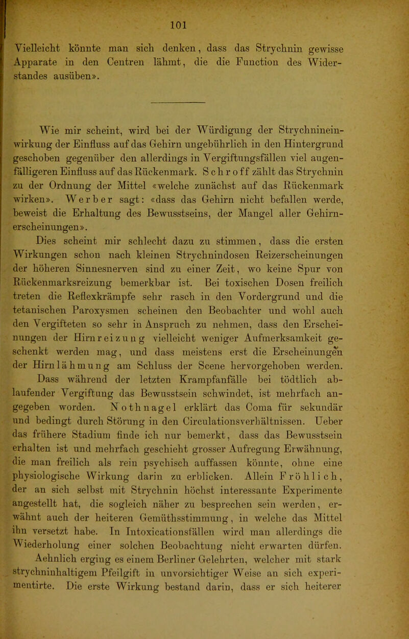 Vielleicht könnte man sich denken, dass das Strychnin gewisse Apparate in den Centren lähmt, die die Function des Wider- standes ausüben». Wie mir scheint, wird bei der Würdigung der Strychninein- wirkuug der Einfluss auf das Gehirn ungebührlich in den Hintergrund geschoben gegenüber den allerdings in Vergiftungsfällen viel augen- fälligeren Einfluss auf das Rückenmark. S c h r o f f zählt das Strychnin zu der Ordnung der Mittel «welche zunächst auf das Rückenmark wirken». Werber sagt: «dass das Gehirn nicht befallen werde, beweist die Erhaltung des Bewusstseins, der Mangel aller Gehirn- erscheinungen ». Dies scheint mir schlecht dazu zu stimmen, dass die ersten Wirkungen schon nach kleinen Strychnindosen Reizerscheinungen der höheren Sinnesnerven sind zu einer Zeit, wo keine Spur von Rückenmarksreizung bemerkbar ist. Bei toxischen Dosen freilich treten die Reflexkrämpfe sehr rasch in den Vordergrund und die tetanischen Paroxysmen scheinen den Beobachter und wohl auch den Vergifteten so sehr in Anspruch zu nehmen, dass den Erschei- nungen der Hirnreizung vielleicht weniger Aufmerksamkeit ge- schenkt werden mag, und dass meistens erst die Erscheinungen der Hirnlähmung am Schluss der Scene hervorgehoben werden. Dass während der letzten Krampfanfälle bei tödtlich ab- laufender Vergiftung das Bewusstsein schwindet, ist mehrfach an- gegeben worden. Nothnagel erklärt das Coma für sekundär und bedingt durch Störung in den Circulationsverhältnissen. lieber das frühere Stadium finde ich nur bemerkt, dass das Bewusstsein erhalten ist und mehrfach geschieht grosser Aufregung Erwähnung, die man freilich als rein psychisch auffassen könnte, ohne eine physiologische Wirkung darin zu erblicken. Allein Fröhlich, der an sich selbst mit Strychnin höchst interessante Experimente angestellt hat, die sogleich näher zu besprechen sein werden, er- wähnt auch der heiteren Gemüthsstimmung, in welche das Mittel ihn versetzt habe. In Intoxicationsfällen wird man allerdings die Wiederholung einer solchen Beobachtung nicht erwarten dürfen. Aehnlich erging es einem Berliner Gelehrten, welcher mit stark strychuinhaltigem Pfeilgift in unvorsichtiger Weise au sich experi- mentirte. Die erste Wirkung bestand darin, dass er sich heiterer