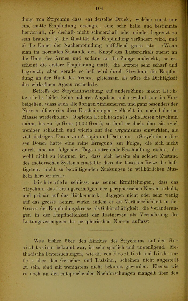 düng von Strychnin dass «a) derselbe Druck, welcher sonst nur eine matte Empfindung erzeugte, eine sehr helle und bestimmte hervorruft, die deshalb nicht schmerzhaft oder minder begrenzt zu sein braucht, b) die Qualität der Empfindung verändert wird, und c) die Dauer der Nachempfindung auffallend gross ist». «Wenn man im normalen Zustande den Knopf des Tastercirkels zuerst an die Haut des Armes und sodann an die Zunge andrückt, so er- scheint die erstere Empfindung matt, die letztere sehr scharf und begrenzt; aber gerade so hell wird durch Strychnin die Empfin- dung an der Haut des Armes, gleichsam als wäre die Dichtigkeit des wirksdihien Agens vermehrt». Betreffs der Strychninwirkung auf andere Sinne macht L i c h- tenfels leider keine näheren Angaben und erwähnt nur im Vor- beigehen, «dass auch alle übrigen Sinnesnerven und ganz besonders der Nervus olfactorius diese Erscheinungen vielleicht in noch höherem Maasse wiederholen». Obgleich Lichtenfels hohe Dosen Strychnin nahm, bis zu ^/s Gran (0.02 Grm.), so fand er doch, dass sie «viel weniger schädlich und widrig auf den Organismus einwirkten, als viel niedrigere Dosen von Atropin und Daturin». »Strychnin in die- sen Dosen hatte eine reine Erregung zur Folge, die sich nicht durch eine am folgenden Tage eintretende Erschlaffung rächte, ob- wohl nicht zu läugnen ist, dass sich bereits ein solcher Zustand des motorischen Systems einstellte dass die leisesten Reize die hef- tigsten, nicht zu bewältigenden Zuckungen in willkürlichen Mus- keln hervorrufen.« Lichtenfels schliesst aus seinen Ermittelungen, dass das Strychnin das Leitungsvermögen der peripherischen Nerven erhöht, und primär auf das Rückenmark, dagegen nicht oder sehr wenig auf das grosse Gehirn wirke, indem er die Veränderlichkeit in der Grösse der Empfindungskreise als Gehirnthätigkeit, die Veränderun- gen in der Empfindlichkeit der Tastnerven als Vermehrung des Leitungsvermögens des peripherischen Nerven auffasst. Was bisher über den Eiufiuss des Strychnins auf den Ge- sichtssinn bekannt war, ist sehr spärlich und ungenügend. Me- thodische Untersuchungen, wie die von Froehlich und Lichten- fels über den Geruchs- und Tastsinn, scheinen nicht augestellt zu sein, sind mir wenigstens nicht bekannt geworden. Ebenso wie es noch an den entsprechenden Nachforschungen mangelt über den