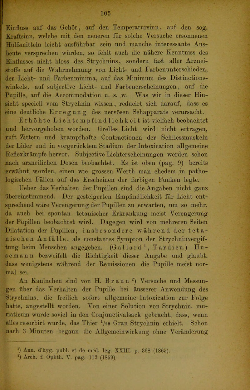 Einfluss auf das Gehör, auf den Temperatursinn, auf den sog, Kraftsinn, welche mit den neueren für solche Versuche ersonnenen Hülfsraitteln leicht ausführbar sein und manclie interessante Aus- beute versprechen würden, so fehlt auch die nähere Kenntniss des Einflusses nicht bloss des Strychnins, sondern fast aller Arznei- stoffe auf die Wahrnehmung von Licht- und Farbenunterschieden, der Licht- und Parbenminima, auf das Minimum des Distinctions- winkels, auf subjective Licht- und Farbenerscheinungen, auf die Pupille, auf die Accommodation u. s. w. Was wir in dieser Hin- sicht speciell vom Strychnin wissen, reducirt sich darauf, dass es eine deutliche Erregung des nervösen Sehapparats verursacht. Erhöhte Lichtempfindlichkeit ist vielfach beobachtet und hervorgehoben worden. Grelles Licht wird nicht ertragen, ruft Zittern und krampfhafte Contractionen der Schliessmuskeln der Lider und in vorgerücktem Stadium der Intoxication allgemeine Reflexkrämpfe hervor. Subjective Licbterscheinungen werden schon nach arzneilichen Dosen beobachtet. Es ist oben (pag. 9) bereits erwähnt worden, einen wie grossen Werth man ehedem in patho- logischen Fällen auf das Erscheinen der farbigen Funken legte. Ueber das Verhalten der Pupillen sind die Angaben nicht ganz übereinstimmend. Der gesteigerten Empfindlichkeit für Licht ent- sprechend wäre Verengerung der Pupillen zu erwarten, um so mehr, da auch bei spontan tetanischer Erkrankung meist Verengerung der Pupillen beobachtet wird. Dagegen wird von mehreren Seiten Dilatation der Pupillen, insbesondere während der teta- nischen Anfälle, als constantes Sympton der Strychnin Vergif- tung beim Menschen angegeben, (Gallard', Tardieu.) Hu- semann bezweifelt die Richtigkeit dieser Angabe und glaubt, dass wenigstens während der Remissionen die Pupille meist nor- mal sei. An Kaninchen sind von H. Braun Versuche und Messun- gen über das Verhalten der Pupille bei äusserer Anwendung des Strychnins, die freilich sofort allgemeine Intoxication zur Folge hatte, angestellt worden. Von einer Solution von Strychnin, mu- riaticum wurde soviel in den Conjunctivalsack gebracht, dass, wenn alles resorbirt wurde, das Thier ^/22 Gran Strychnin erhielt. Schon nach 3 Minuten begann die Allgemeinwirknng ohne Veränderung *) Ann. d’hyg. publ. et de med. leg. XXIII. p. 368 (1865). ’*) Arch. f. Oplitb. V. pag. 112 (1859).