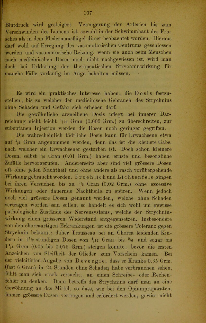 Blutdruck wird gesteigert. Verengerung der Arterien bis zum Verschwinden des Lumens ist sowohl in der Schwimmhaut des Fro- sches als in dem Fledermausflügel direct beobachtet worden. Hieraus darf wohl auf Erregung des vasomotorischen Centrums geschlossen werden und vasomotorische Reizung, wenn sie auch beim Menschen nach medicinischen Dosen noch nicht nachgewiesen ist, wird man doch bei Erklärung der therapeutischen Strychninwirkung für manche Fälle vorläufig im Auge behalten müssen. Es wird ein praktisches Interesse haben, die D o s i s festzu- stellen , bis zu welcher der medicinische Gebrauch des Strychnins ohne Schaden und Gefahr sich erheben darf. Die gewöhnliche arzneiliche Dosis pfiegt bei innerer Dar- reichung nicht leicht ^/i2 Grau (0.005 Grm.) zu überschreiten, zur subcutanen Injection werden die Dosen noch geringer gegriffen. Die wahrscheinlich tödtliche Dosis kann für Erwachsene etwa auf ^/2 Gran angenommen werden, denn das ist die kleinste Gabe, nach welcher ein Erwachsener gestorben ist. Doch schon kleinere Dosen, selbst '‘■je Gran (0.01 Grm.) haben ernste und besorgliche Zufälle hervorgerufen. Andererseits aber sind viel grössere Dosen oft ohne jeden Nachtheil und ohne andere als rasch vorübergehende Wirkung gebraucht worden. F r o e h 1 i c h und Lichtenfels gingen bei ihren Versuchen bis zu ‘je Gran (0.02 Grm.) ohne excessive Wirkungen oder dauernde Nachtheile zu spüren. Wenn jedoch noch viel grössere Dosen genannt werden, welche ohne Schaden vertragen worden sein sollen, so handelt es sich wohl um gewisse pathologische Zustände des Nervensystems, welche der Strychuin- wirkuug einen grösseren Widerstand entgegensetzen. Insbesondere von den choreaartigeu Erkrankungen ist die grössere Toleranz gegen Strychnin bekannt; daher Trousseau bei an Chorea leidenden Kin- dern in D/2 ständigen Dosen von ‘ja Gran bis ®/g und sogar bis l‘ji Gran (0.05 bis 0.075 Grm.) steigen konnte, bevor die ersten Anzeichen von Steifheit der Glieder zum Vorschein kamen. Bei der vielcitirteu Angabe von Devergie, dass er Kranke 0.35 Grm. (fast 6 Gran) in 24 Stunden ohne Schaden habe verbrauchen sehen, fühlt man sich stark versucht, an einen Schreibe- oder Rechen- fehler zu denken. Denn betreffs des Strychnins darf man an eine Gewöhnung au das Mittel, so dass, wie bei den Opiumpräparaten, immer grössere Dosen vertragen und erfordert werden, gewiss nicht