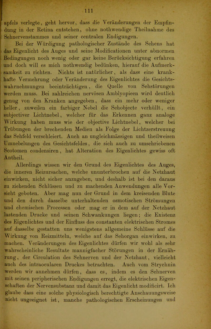 apfels verlegte, geht hervor, dass die Veränderungen der Empfin- I düng in der Retina entstehen, ohne nothwendige Theiluahme des f Sehnervenstammes und seiner centralen Endigungen. Bei der Würdigung pathologischer Zustände des Sehens hat das Eigenlicht des Auges und seine Modificationen unter abnormen Bedingungen noch wenig oder gar keine Berücksichtigung erfahren und doch will es mich nothwendig bedünken, hierauf die Aufmerk- samkeit zu richten. Nichts ist natürlicher, als dass eine krank- hafte Vermehrung oder Veränderung des Eigenlichtes die Gesichts- ’ Wahrnehmungen beeinträchtigen, die Quelle von Sehstörungen werden muss. Bei zahlreichen nervösen Amblyopieen wird deutlich : genug von den Kranken angegeben, dass ein mehr oder weniger heller, zuweilen ein farbiger Nebel die Sehobjecte verhüllt, ein subjectiver Lichtnebel, welcher für das Erkennen ganz analoge , Wirkung haben muss wie der objective Lichtnebel, welcher bei j Trübungen der brechenden Medien als Folge der Lichtzerstreuung I das Sehfeld verschleiert. Auch an ungleichmässigen und theilweisen Umnebelungen des Gesichtsfeldes, die sich auch zu umschriebenen Scotomen coudensiren, hat Alteration des Eigenlichtes gewiss oft Autheil. Allerdings wissen wir den Grund des Eigenlichtes des Auges, die inneren Reizursachen, welche ununterbrochen auf die Netzhaut einwirken, nicht sicher anzugeben, und deshalb ist bei den daraus zu ziehenden Schlüssen und zu machenden Anwendungen alle Vor- sicht geboten. Aber mag nun der Grund in dem kreisenden Blute und den durch dasselbe unterhaltenden osmotischen Strömungen und chemischen Processen oder mag er in dem auf der Netzhaut lastenden Drucke und seinen Schwankungen liegen; die Existenz des Eigenlichtes und der Einfluss des constanten elektrischen Stromes auf dasselbe gestatten uns wenigstens allgemeine Schlüsse auf die Wirkung von Reizmitteln, welche auf das Sehorgan einwirken, zu machen. Veränderungen des Eigenlichtes dürfen wir wohl als sehr wahrscheinliche Resultate mannigfacher Störungen in der Ernäh- rung , der Circulation des Sehnerven und der Netzhaut, vielleicht auch des intraocularen Druckes betrachten. Auch vom Strychnin werden wir annehmen dürfen, dass es, indem es den Sehnerven mit seinen peripherischen Endigungen erregt, die elektrischen Eigen- schaften der Nervensubstanz und damit das Eigenlicht modificirt. Ich glaube dass eine solche physiologisch berechtigte Anschauungsweise nicht ungeeignet ist, manche pathologischen Erscheinungen und