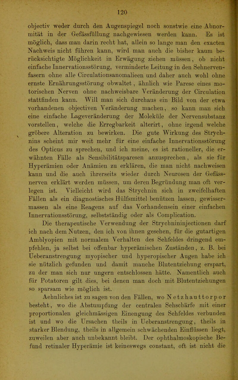 objectiv weder durch den Augenspiegel noch sonstwie eine Abnor- mität in der Gefässfüllung nacbgewiesen werden kann. Es ist möglich, dass man darin recht hat, allein so lange man den exacten Nachweis nicht führen kann, wird man auch die bisher kaum be- rücksichtigte Möglichkeit in Erwägung ziehen müssen, ob nicht einfache Innervationsstörung, verminderte Leitung in den Sehnerven- fasern ohne alle Circulationsanomalieen und daher auch wohl ohne ernste Ernährungsstörung obwaltet, ähnlich wie Parese eines mo- torischen Nerven ohne nachweisbare Veränderung der Circulation stattfinden kann. Will man sich durchaus ein Bild von der etwa vorhandenen objectiven Veränderung machen, so kann man sich eine einfache Lageveränderung der Moleküle der Nervensubstanz vorstellen, welche die Erregbarkeit alterirt, ohne irgend welche gröbere Alteration zu bewirken. Die gute Wirkung des Strych- nins scheint mir weit mehr für eine einfache Innervationsstörung des Opticus zu sprechen, und ich meine, es ist rationeller, die er- wähnten Fälle als Sensibilitätsparesen anzusprechen, als sie für Hyperämien oder Anämien zu erklären, die man nicht nachweisen kann und die auch ihrerseits wieder durch Neurosen der Gefäss- nerven erklärt werden müssen, um deren Begründung man oft ver- legen ist. Vielleicht wird das Strychnin sich in zweifelhaften Fällen als ein diagnostisches Hülfsmittel benützen lassen, gewisser- massen als eine Reagens auf das Vorhandensein einer einfachen Innervationsstörung, selbstständig oder als Complication. Die therapeutische Verwendung der Strychnininjectionen darf ich nach dem Nutzen, den ich von ihnen gesehen, für die gutartigen Amblyopien mit normalem Verhalten des Sehfeldes dringend em- pfehlen, ja selbst bei offenbar hyperämischen Zuständen, z. B. bei Ueberanstrengung myopischer und hyperopischer Augen habe ich sie nützhch gefunden und damit manche Blutentziehung erspart, zu der man sich nur ungern entschlossen hätte. Namentlich auch für Potatoren gilt dies, bei denen man doch mit Blutentziehungen so sparsam wie möglich ist. Aehnliches ist zu sagen von den Fällen, wo Netzhauttorpor besteht, wo die Abstumpfung der centralen Sehschärfe mit einer proportionalen gleichmässigen Einengung des Sehfeldes verbunden ist und wo die Ursachen tlieils in Ueberanstrengung, theils in starker Blendung, theils in allgemein schwächenden Einfiüssen liegt, zuweilen aber auch unbekannt bleibt. Der ophthalmoskopische Be- fund retinaler Hyperämie ist keineswegs constaut, oft ist nicht die