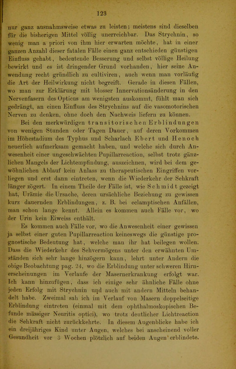 nur ganz ausnahmsweise etwas zu leisten; meistens sind dieselben für die bisherigen Mittel völlig unerreichbar. Das Strychnin, so wenig man a priori von ihm hier erwarten möchte, hat in einer ganzen Anzahl dieser fatalen Fälle einen ganz entschieden günstigen Einfluss gehabt, bedeutende Besserung und selbst völlige Heilung bewirkt und es ist dringender Grund vorhanden, hier seine An- wendung recht gründlich zu cultiviren, auch wenn mau vorläufig die Art der Heilwirkung nicht begreift. Gerade in diesen Fällen, wo man zur Erklärung mit blosser Iiinervationsänderung in den Nervenfasern des Opticus am wenigsten auskommt, fühlt man sich gedrängt, an einen Einfluss des Strychnins auf die vasomotorischen Nerven zu denken, ohne doch den Nachweis liefern zu können. Bei den merkwürdigen transitorischen Erblindungen von wenigen Stunden oder Tagen Dauer, auf deren Vorkommen im Höhestadium des Typhus und Scharlach E b e r t und H e n o c h neuerlich aufmerksam gemacht haben, und welche sich durch An- wesenheit einer ungeschwächteu Pupillarreactiou, selbst trotz gänz- lichen Mangels der Lichtempfiudung, auszeichnen, wird bei dem ge- wöhnlichen Ablauf kein Anlass zu therapeutischen Eingriffen vor- liegen und erst dann eintreten, wenn die Wiederkehr der Sehkraft länger zögert. In einem Theile der Fälle ist, wie Schmidt gezeigt hat, Urämie die Ursache, deren ursächliche Beziehung zu gewissen kurz dauernden Erblindungen, z. B. bei eclamptischen Anfällen, man schon lange kennt. Allein es kommen auch Fälle vor, wo der Urin kein Eiweiss enthält. Es kommen auch Fälle vor, wo die Anwesenheit einer gewissen ja selbst einer guten Pupillarreactiou keineswegs die günstige pro- gnostische Bedeutung hat, welche mau ihr hat beilegen wollen. Dass die Wiederkehr des Sehvermögens unter den erwähnten Um- ständen sich sehr lange hiuzögern kann, lehrt unter Andern die obige Beobachtung pag. 24, wo die Erblindung unter schweren Hiru- erscheinungen im Verlaufe der Masernerkrankung erfolgt war. Ich kann hinzufügen, dass ich einige sehr ähnliche Fälle ohne jeden Erfolg mit Strychnin und auch mit andern Mitteln behan- delt habe. Zweimal sah ich im Verlauf von Maseru doppelseitige Erblindung eintreten (einmal mit dem ophthalmoskopischen Be- funde mässiger Neuritis optici), wo trotz deutlicher Lichtreaction die Sehkraft nicht zurückkehrte. In diesem Augenblicke habe ich ein dreijähriges Kind unter Augen, welches bei anscheinend voller Gesundheit vor 3 Wochen plötzlich auf beiden Augen* erblindete.