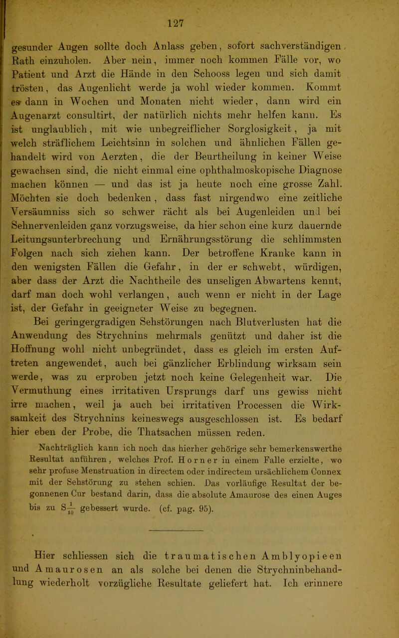 gesunder Augen sollte doch Anlass geben, sofort sachverständigen, Rath einzuholen. Aber nein, immer noch kommen Fälle vor, wo Patient und Arzt die Hände in den Schooss legen und sich damit trösten, das Augenlicht werde ja wohl wieder kommen. Kommt e» dann in Wochen und Monaten nicht wieder, dann wird ein Augenarzt consultirt, der natürlich nichts mehr helfen kann. Es ist unglaublich, mit wie unbegreiflicher Sorglosigkeit, ja mit welch sträflichem Leichtsinn in solchen und ähnlichen Fällen ge- handelt wird von Aerzten, die der Beurtheilung in keiner Weise gewachsen sind, die nicht einmal eine ophthalmoskopische Diagnose machen können — und das ist ja heute noch eine grosse Zahl. Möchten sie doch bedenken, dass fast nirgendwo eine zeitliche Versäumniss sich so schwer rächt als bei Augenleiden und bei Sehnervenleiden ganz vorzugsweise, da hier schon eine kurz dauernde Leitungsunterbrechung und Ernährungsstörung die schlimmsten Folgen nach sich ziehen kann. Der betroffene Kranke kann in den wenigsten Fällen die Gefahr, in der er schwebt, würdigen, aber dass der Arzt die Nachtheile des unseligen Abwartens kennt, darf man doch wohl verlangen, auch wenn er nicht in der Lage ist, der Gefahr in geeigneter Weise zu begegnen. Bei geringergradigen Sehstörungen nach Blutverlusten hat die Anwendung des Strychnins mehrmals genützt und daher ist die Hoffnung wohl nicht unbegründet, dass es gleich im ersten Auf- treten angewendet, auch bei gänzlicher Erblindung wirksam sein werde, was zu erproben jetzt noch keine Gelegenheit war. Die Vermuthung eines irritativen Ursprungs darf uns gewiss nicht irre machen, weil ja auch bei irritativen Processen die Wirk- samkeit des Strychnins keineswegs ausgeschlossen ist. Es bedarf hier eben der Probe, die Thatsachen müssen reden. Nachträglich kann ich noch das hierher gehörige sehr bemerkenswerthe Resultat anführen, welches Prof. Horner in einem Falle erzielte, wo sehr profuse Menstruation in directem oder indirectein ursächlichem Connex mit der Sehstörung zu stehen schien. Das vorläufige Resultat der be- gonnenen Cur bestand darin, dass die absolute Amaurose des einen Auges bis zu gebessert wurde, (cf. pag. 95). Hier schliessen sich die traumatischen Amblyopieeu und Amaurosen an als solche bei denen die Sti'ychninbehand- lung wiederholt vorzügliche Resultate geliefert hat. Ich erinnere