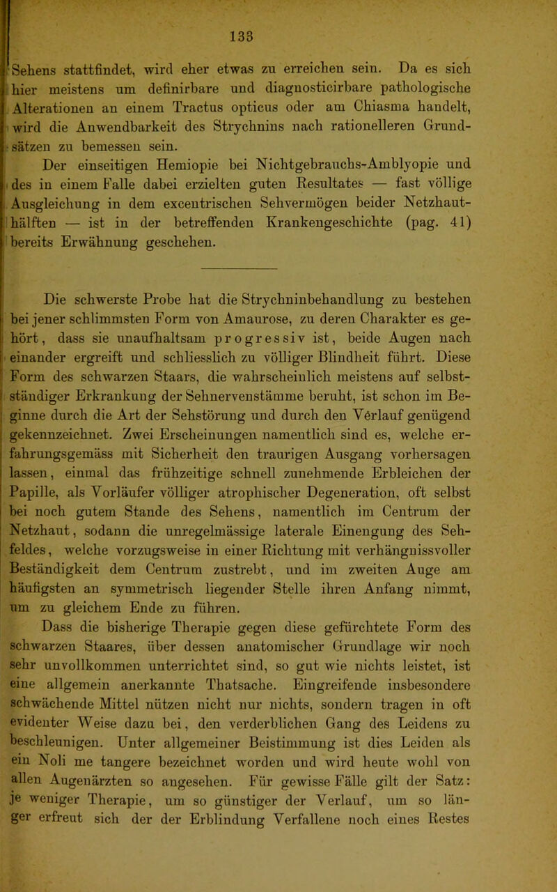 Sehens stattfindet, wird eher etwas zu erreichen sein. Da es sich hier meistens um definirbare und diaguosticirbare pathologische Alterationen an einem Tractus opticus oder am Chiasma handelt, wird die Anwendbarkeit des Strychnins nach rationelleren Grund- I ^ Sätzen zu bemessen sein. I Der einseitigen Hemiopie bei Nichtgebrauchs-Amblyopie und : des in einem Falle dabei erzielten guten Resultates — fast völlige Ausgleichung in dem excentrischen Sehvermögen beider Netzhaut- I hälften — ist in der betreflPendeu Krankengeschichte (pag. 41) ! bereits Erwähnung geschehen. Die schwerste Probe hat die Strychninbehandlung zu bestehen bei jener schlimmsten Form von Amaurose, zu deren Charakter es ge- hört, dass sie unaufhaltsam progressiv ist, beide Augen nach ' einander ergreift und schliesslich zu völliger Blindheit führt. Diese Form des schwarzen Staars, die wahrscheinlich meistens auf selbst- ständiger Erkrankung der Sehnervenstämme beruht, ist schon im Be- ginne durch die Art der Sehstöruug und durch den Verlauf genügend gekennzeichnet. Zwei Erscheinungen namentlich sind es, welche er- fahrungsgemäss mit Sicherheit den traurigen Ausgang Vorhersagen I lassen, einmal das frühzeitige schnell zunehmende Erbleichen der Papille, als Vorläufer völliger atrophischer Degeneration, oft selbst bei noch gutem Stande des Sehens, namentlich im Centrum der Netzhaut, sodann die unregelmässige laterale Einengung des Seh- feldes , welche vorzugsweise in einer Richtung mit verhängnissvoller Beständigkeit dem Centrura zustrebt, und im zweiten Auge am häufigsten an symmetrisch liegender Stelle ihren Anfang nimmt, um zu gleichem Ende zu führen. Dass die bisherige Therapie gegen diese gefürchtete Form des schwarzen Staares, über de.ssen anatomischer Grundlage wir noch sehr unvollkommen unterrichtet sind, so gut wie nichts leistet, ist eine allgemein anerkannte Thatsache. Eingreifende insbesondere schwächende Mittel nützen nicht nur nichts, sondern tragen in oft evidenter Weise dazu bei, den verderblichen Gang des Leidens zu beschleunigen. Unter allgemeiner Beistimmung ist dies Leiden als ein Noli me tangere bezeichnet worden und wird heute wohl von allen Augenärzten so angesehen. Für gewisse Fälle gilt der Satz: je weniger Therapie, um so günstiger der Verlauf, um so län- ger erfreut sich der der Erblindung Verfallene noch eines Restes