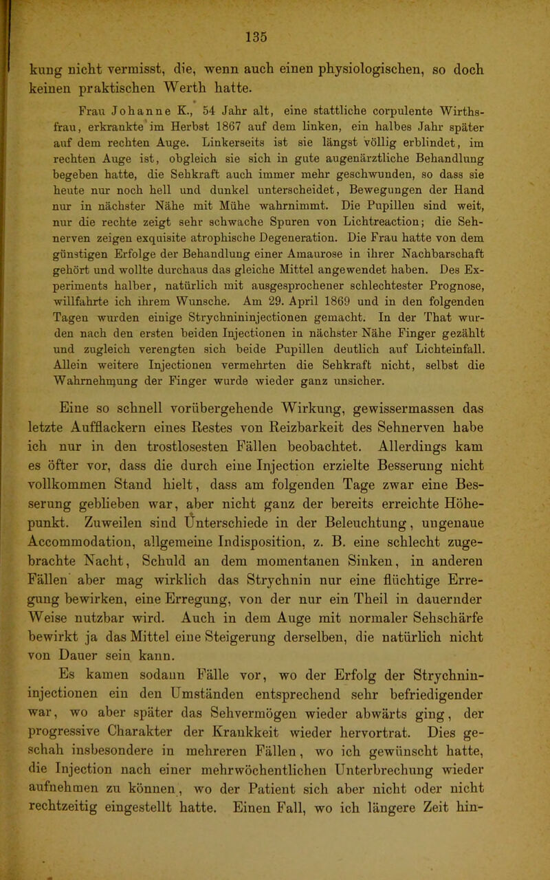 kung nicht vermisst, die, wenn auch einen physiologischen, so doch keinen praktischen Werth hatte. Frau Johanne K., 54 Jahr alt, eine stattliche corpulente Wirtha- frau, erkrankte im Herbst 1867 auf dem linken, ein halbes Jahr später auf dem rechten Auge. Linkerseits ist sie längst völlig erblindet, im rechten Auge ist, obgleich sie sich in gute augenärztliche Behandlung begeben hatte, die Sehkraft auch immer mehr geschwunden, so dass sie heute nur noch hell und dunkel unterscheidet, Bewegungen der Hand nur in nächster Nähe mit Mühe wahrnimmt. Die Pupillen sind weit, nur die rechte zeigt sehr schwache Spuren von Lichtreaction; die Seh- nerven zeigen exquisite atrophische Degeneration. Die Frau hatte von dem günstigen Erfolge der Behandlung einer Amaurose in ihrer Nachbarschaft gehört und wollte durchaus das gleiche Mittel angewendet haben. Des Ex- periments halber, natürlich mit ausgesprochener schlechtester Prognose, willfahrte ich ihrem Wunsche. Am 29. April 1869 und in den folgenden Tagen wurden einige Strychnininjectionen gemacht. In der That wur- den nach den ersten beiden Injectionen in nächster Nähe Finger gezählt und zugleich verengten sich beide Pupillen deutlich auf Lichteinfall. Allein weitere Injectionen vermehrten die Sehkraft nicht, selbst die Wahmehnjung der Finger wurde wieder ganz unsicher. Eine so schnell vorübei’gehende Wirkung, gewissermassen das letzte Aufflackern eines Restes von Reizbarkeit des Sehnerven habe ich nur in den trostlosesten Fällen beobachtet. Allerdings kam es öfter vor, dass die durch eine Injection erzielte Besserung nicht vollkommen Stand hielt, dass am folgenden Tage zwar eine Bes- serung geblieben war, aber nicht ganz der bereits erreichte Höhe- punkt. Zuweilen sind Ünterschiede in der Beleuchtung, ungenaue Accommodation, allgemeine Indisposition, z. B. eine schlecht zuge- brachte Nacht, Schuld an dem momentanen Sinken, in anderen Fällen aber mag wirklich das Strychnin nur eine flüchtige Erre- gung bewirken, eine Erregung, von der nur ein Theil in dauernder Weise nutzbar wird. Auch in dem Auge mit normaler Sehschärfe bewirkt ja das Mittel eine Steigerung derselben, die natürlich nicht von Dauer sein kann. Es kamen sodann Fälle vor, wo der Erfolg der Strychnin- injectionen ein den Umständen entsprechend sehr befriedigender war, wo aber später das Sehvermögen wieder abwärts ging, der progressive Charakter der Krankkeit wieder hervortrat. Dies ge- schah insbesondere in mehreren Fällen, wo ich gewünscht hatte, die Injection nach einer mehrwöchentlichen Unterbrechung wieder aufnehmen zu können, wo der Patient sich aber nicht oder nicht rechtzeitig eingestellt hatte. Einen Fall, wo ich längere Zeit hin-