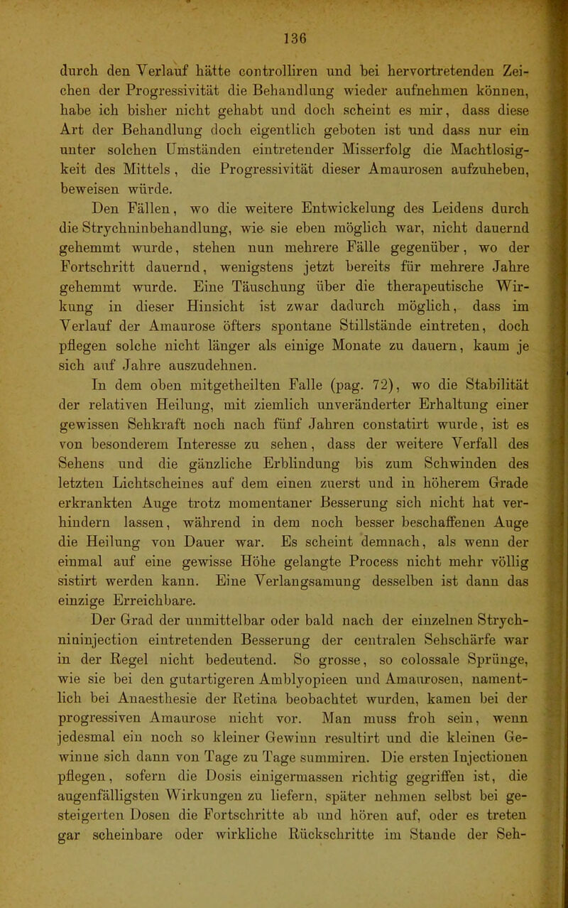 durch, den Verlauf hätte controlliren und bei hervortretenden Zei- chen der Progressivität die Behandlung wieder aufnehmen können, habe ich bisher nicht gehabt und doch scheint es mir, dass diese Art der Behandlung doch eigentlich geboten ist und dass nur ein unter solchen Umständen eintretender Misserfolg die Machtlosig- keit des Mittels , die Progressivität dieser Amaurosen aufzuheben, beweisen würde. Den Fällen, wo die weitere Entwickelung des Leidens durch die Strychninbehandlung, wie- sie eben möglich war, nicht dauernd gehemmt wurde, stehen nun mehrere Fälle gegenüber, wo der Fortschritt dauernd, wenigstens jetzt bereits für mehrere Jahre gehemmt wurde. Eine Täuschung über die therapeutische Wir- kung in dieser Hinsicht ist zwar dadurch möglich, dass im Verlauf der Amaurose öfters spontane Stillstände eintreten, doch pflegen solche nicht länger als einige Monate zu dauern, kaum je sich auf Jahre auszudehnen. In dem oben mitgetheilten Falle (pag. 72), wo die Stabilität der relativen Heilung, mit ziemlich unveränderter Erhaltung einer gewissen Sehkraft noch nach fünf Jahren constatirt wurde, ist es von besonderem Interesse zu sehen, dass der weitere Verfall des Sehens und die gänzliche Erblindung bis zum Schwinden des letzten Lichtscheines auf dem einen zuerst und in höherem Grrade erkrankten Auge trotz momentaner Besserung sich nicht hat ver- hindern lassen, während in dem noch besser beschaffenen Auge die Heilung von Dauer war. Es scheint demnach, als wenn der einmal auf eine gewisse Höhe gelangte Process nicht mehr völlig sistirt werden kann. Eine Verlangsamung desselben ist dann das einzige Erreichbare. Der Grad der unmittelbar oder bald nach der einzelnen Strych- niuinjection eintretenden Besserung der centralen Sehschärfe war in der Regel nicht bedeutend. So grosse, so colossale Sprünge, wie sie bei den gutartigeren Amblyopieen und Amaurosen, nament- lich bei Anaesthesie der Retina beobachtet wurden, kamen bei der progressiven Amaurose nicht vor. Man muss froh sein, wenn jedesmal ein noch so kleiner Gewinn resultirt und die kleinen Ge- winne sich dann von Tage zu Tage summiren. Die ersten lujectionen pflegen, sofern die Dosis einigermassen richtig gegriffen ist, die augenfälligsten Wirkungen zu liefern, später nehmen selbst bei ge- steigerten Dosen die Fortschritte ab und hören auf, oder es treten gar scheinbare oder wirkliche Rückschritte im Staude der Seh-