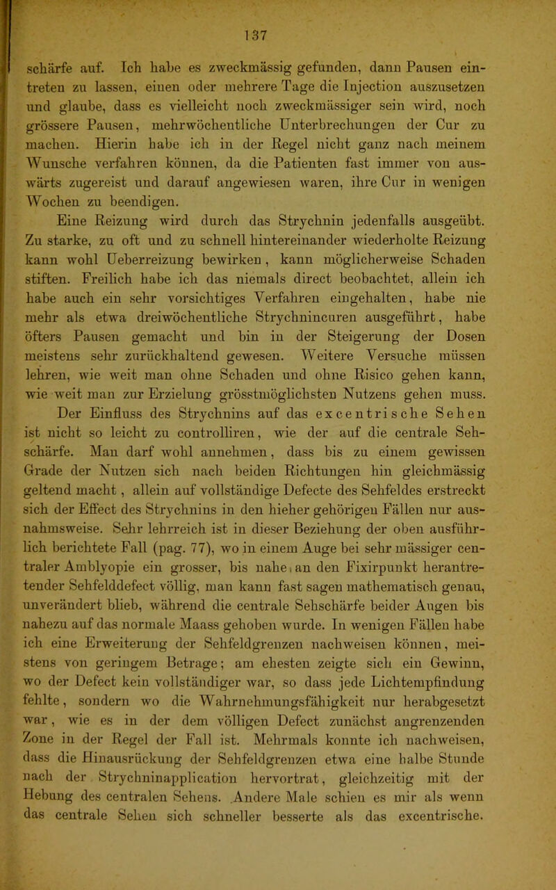 schärfe auf. Ich habe es zweckmässig gefunden, dann Pausen ein- treten zu lassen, einen oder mehrere Tage die Injection auszusetzen und glaube, dass es vielleicht noch zweckmässiger sein wird, noch grössere Pausen, mehrwöcheutliche Unterbrechungen der Cur zu machen. Hierin habe ich in der Regel nicht ganz nach meinem Wunsche verfahren können, da die Patienten fast immer von aus- wärts zugereist und darauf angewiesen waren, ihre Cur in wenigen Wochen zu beendigen. Eine Reizung wird durch das Strychnin jedenfalls ausgeübt. Zu starke, zu oft und zu schnell hintereinander wiederholte Reizung kann wohl üeberreizung bewirken, kann möglicherweise Schaden stiften. Freilich habe ich das niemals direct beobachtet, allein ich habe auch ein sehr vorsichtiges Verfahren eingehalten, habe nie mehr als etwa dreiwöchentliche Strychnincuren ausgeführt, habe öfters Pausen gemacht und bin in der Steigerung der Dosen meistens sehr zurückhaltend gewesen. Weitere Versuche müssen lehren, wie weit man ohne Schaden und ohne Risico gehen kann, wie weit man zur Erzielung grösstmöglichsten Nutzens gehen muss. Der Einfluss des Strychnins auf das ex centrische Sehen ist nicht so leicht zu controlliren, wie der auf die centrale Seh- schärfe. Man darf wohl annehmen, dass bis zu einem gewissen Grade der Niitzen sich nach beiden Richtungen hin gleichmässig geltend macht, allein auf vollständige Defecte des Sehfeldes erstreckt sich der Effect des Strychnins in den hieher gehörigen Fällen nur aus- nahmsweise. Sehr lehrreich ist in dieser Beziehung der oben ausführ- lich berichtete Fall (pag. 77), wo in einem Auge bei sehr mässiger cen- traler Amblyopie ein grosser, bis nahe i an den Fixirpuukt herantre- tender Sehfelddefect völlig, man kanu fast sagen mathematisch genau, unverändert blieb, während die centrale Sehschärfe beider Augen bis nahezu auf das normale Maass gehoben wurde. In wenigen Fällen habe ich eine Erweiteruug der Sehfeldgrenzen nachweisen können, mei- stens von geringem Betrage; am ehesten zeigte sich ein Gewinn, wo der Defect kein vollständiger war, so dass jede Lichtempflndung fehlte, sondern wo die Wahrnehmungsfähigkeit nur herabgesetzt war, wie es in der dem völligen Defect zunächst angrenzenden Zone in der Regel der Fall ist. Mehrmals konnte ich nachweisen, dass die Hinausrückung der Sehfeldgrenzen etwa eine halbe Stunde nach der Strychninapplication hervortrat, gleichzeitig mit der Hebung des centralen Sehens. Andere Male schien es mir als wenn das centrale Sehen sich schneller besserte als das excentrische.