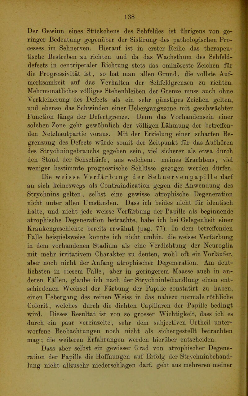 Der Gewinn eines Stückchens des Sehfeldes ist übrigens von ge- ■ ringer Bedeutung gegenüber der Sistirung des pathologischen Pro- I cesses im Sehnerven. Hierauf ist in erster Reihe das therapeu- 9 tische Bestreben zu richten und da das Wachsthum des Sehfeld- I defects in centripetaler Richtung stets das ominöseste Zeichen für ■ die Progressivität ist, so hat man allen Grund, die vollste Auf- 1 merksamkeit auf das Verhalten der Sehfeld grenzen zu richten. ■ Mehrmonatliches völliges Stehenbleiben der Grenze muss auch ohne I Verkleinerung des Defects als ein sehr günstiges Zeichen gelten, I und ebenso das Schwinden einer IJebergangszone mit geschwächter 1 Function längs der Defectgrenze. Denn das Vorhandensein einer I solchen Zone geht gewöhnlich der völligen Lähmung der betreffen- I den Netzhautpartie voraus. Mit der Erzielung einer scharfen Be- I grenzung des Defects würde somit der Zeitpunkt für das Auf hören I des Strychuingebrauchs gegeben sein, viel sicherer als etwa durch i den Stand der Sehschärfe, aus welchem , meines Erachtens, viel f weniger bestimmte prognostische Schlüsse gezogen werden dürfen. ■ Die weisse Verfärbung der Sehnervenpapille darf fl an sich keineswegs als Contraindication gegen die Anwendung des 1 Strychnins gelten, selbst eine gewisse atrophische Degeneration I nicht unter allen Umständen. Dass ich beides nicht für identisch fl halte, und nicht jede weisse Verfärbung der Papille als beginnende 3 atrophische Degeneration betrachte, habe ich bei Gelegenheit einer ; Krankengeschichte bereits erwähnt (pag. 77). In dem betreffenden j Falle beispielsweise konnte ich nicht umhin, die weisse Verfärbung in dem vorhandenen Stadium als eine Verdichtung der Neuroglia mit mehr irritativem Charakter zu deuten, wohl oft ein Vorläufer, aber noch nicht der Anfang atrophischer Degeneration. Am deut- lichsten in diesem Falle, aber in geringerem Maasse auch in an- deren Fällen, glaube ich nach der Strychninbehandlung einen ent- schiedenen Wechsel der Färbung der Papille constatirt zu haben, einen Uebergang des reinen Weiss in das nahezu normale röthliche Colorit, welches durch die dichten Capillaren der Papille bedingt J wird. Dieses Resultat ist von so grosser Wichtigkeit, dass ich es durch ein paar vereinzelte, sehr dem subjectiven Urtheil unter- worfene Beobachtungen noch nicht als sichergestellt betrachten mag; die weiteren Erfahrungen werden hierüber entscheiden. Dass aber selbst ein gewisser Grad von atrophischer Degene- ration der Papille die Hoffnungen auf Erfolg der Strychninbehand- lung nicht allzusehr niederschlagen darf, geht aus mehreren meiner