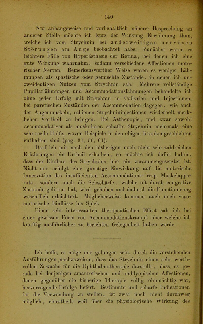 Nur anhangsweise und vorbehaltlich näherer Besprechung an anderer Stelle möchte ich kurz der Wirkung Erwähnung thun, welche ich vom Strychnin hei anderweitigen nervösen Störungen am Auge beobachtet habe. Zunächst waren es leichtere Fälle von Hyperästhesie der Retina, bei denen ich eine gute Wirkung wahrnahm, sodann verschiedene AfFectionen moto- rischer Nerven. Bemerkenswerther Weise waren es weniger Läh- mungen als spastische oder gemischte Zustände , in denen ich un- zweideutigen Nutzen vom Strychnin sah. Mehrere vollständige Pupillarlähmungen und Accommodationslähmungen behandelte ich ohne jeden Erfolg mit Strychnin in Collyrien und Injectionen, bei paretischen Zuständen der Accommodation dagegen, wie auch der Augenmuskeln, schienen Strychniuinjectionen wiederholt merk- lichen Vortheil zu bringen. Bei Asthenopie, und zwar sowohl accommodativer als muskulärer, schaffte Strychnin mehrmals eine sehr reelle Hülfe, wovon Beispiele in den obigen Krankengeschichten enthalten sind (pag. 37, 56, 61). Darf ich mir nach den bisherigen noch nicht sehr zahlreichen Erfahrungen ein ürtheil erlauben, so möchte ich dafür halten, dass der Einfluss des Strychnins hier ein zusammengesetzter ist. Nicht nur erfolgt eine günstige Einwirkung auf die motorische Innervation des insufflcienten Accommodations- resp. Muskelappa- rats , sondern auch die Sehschärfe, welche oft durch congestive Zustände gelitten hat, wird gehoben und dadurch die Fuuctionirung wesentlich erleichtert. Möglicherweise kommen auch noch vaso- motorische Einflüsse ins Spiel. Einen sehr interessanten therapeutischen Effect sah ich bei einer gewissen Form von Accommodationskrampf, über welche ich künftig ausführlicher zu berichten Gelegenheit haben werde. Ich hoffe, es möge mir gelungen sein, durch die vorstehenden Ausführungen ^nachzuweiseu, dass das Strychnin einen sehr werth- vollen Zuwachs für die Ophthalmotherapie darstellt, dass es ge- rade bei denjenigen amaurotischen und amblyöpischen Aflectionen, denen gegenüber die bisherige Therapie völlig ohnmächtig war, hervoi’ragende Erfolge liefert. Bestimmte und scharfe Indicationen für die Verwendung zu stellen, ist zwar noch nicht durchweg möglich, einestheils weil über die physiologische Wirkung des