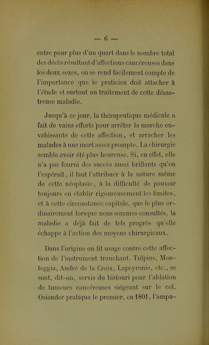 entre pour plus d’un quart dans le nombre total des décès résultant d’affections cancéreuses dans les deux sexes, on se rend facilement compte de l’importance que le praticien doit attacher à l’étude et surtout au traitement de cette désas- treuse maladie. Jusqu’à ce jour, la thérapeutique médicale a fait de vains efforts pour arrêter la marche en- vahissante de cette affection, et arracher les malades à une mort assez prompte. La chirurgie semble avoir été plus heureuse. Si, en effet, elle n’a pas fourni des succès aussi brillants qu’on l’espérait, il faut l’attribuer à la nature même de cette néoplasie, à la difficulté de pouvoir toujours en établir rigoureusement les limites, et à cette circonstance capitale, que le plus or- dinairement lorsque nous sommes consultés, la maladie a déjà fait de tels progrès qu’elle échappe à l’action des moyens chirurgicaux. Dans l’origine on fit usage contre cette affec- tion de l’instrument tranchant. Tulpius, Mon- teggia, André do la Croix, Lapeyronic, etc., se sont, dit-on, servis du bistouri pour l’ablation de tumeurs cancéreuses siégeant sur le col. Osiander pratiqua le premier, en 1801, l’ampu-