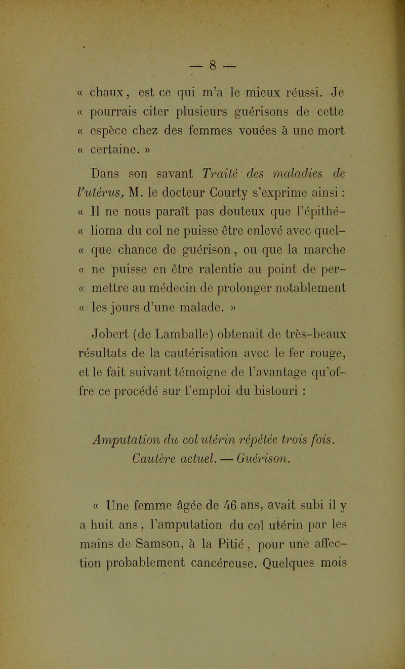 « chaux, est ce qui m’a le mieux réussi. Je « pourrais citer plusieurs guérisons de cette « espèce chez des femmes vouées à une mort « certaine. » Dans son savant Traité des maladies de Vutérus, M. le docteur Courty s’exprime ainsi : « Il ne nous paraît pas douteux que l’épithé- « lioma du col ne puisse être enlevé avec quel- « que chance de guérison, ou que la marche « ne puisse en être ralentie au point de per- ce mettre au médecin de prolonger notablement cc les jours d’une malade. » Jobert (de Lamballe) obtenait de très-beaux résultats de la cautérisation avec le fer rouge, et le fait suivant témoigne de l’avantage qu’of- fre ce procédé sur l’emploi du bistouri : Amputation du col utérin répétée trois fois. Cautère actuel. — Guéyàson. cc Une femme âgée de 46 ans, avait subi il y a huit ans, l’amputation du col utérin par les mains de Samson, à la Pitié, pour une affec- tion probablement cancéreuse. Quelques mois