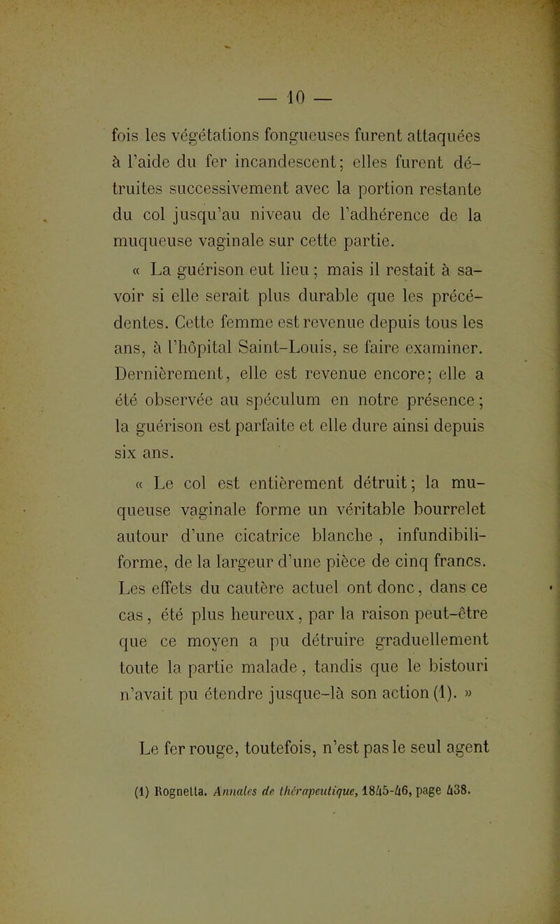 — 10 — fois les végétalions fongueuses furent attaquées à l’aide du fer incandescent; elles furent dé- truites successivement avec la portion restante du col jusqu’au niveau de l’adhérence de la muqueuse vaginale sur cette partie. « La guérison eut lieu ; mais il restait à sa- voir si elle serait plus durable que les précé- dentes. Cette femme est revenue depuis tous les ans, à l’hôpital Saint-Louis, se faire examiner. Dernièrement, elle est revenue encore; elle a été observée au spéculum en notre présence ; la guérison est parfaite et elle dure ainsi depuis six ans. « Le col est entièrement détruit; la mu- queuse vaginale forme un véritable bourrelet autour d’une cicatrice blanche , infundibili- forme, de la largeur d’une pièce de cinq francs. Les effets du cautère actuel ont donc, dans ce cas, été plus heureux, par la raison peut-être que ce moyen a pu détruire graduellement toute la partie malade, tandis que le bistouri n’avait pu étendre jusque-là son action (1). » Le fer rouge, toutefois, n’est pas le seul agent