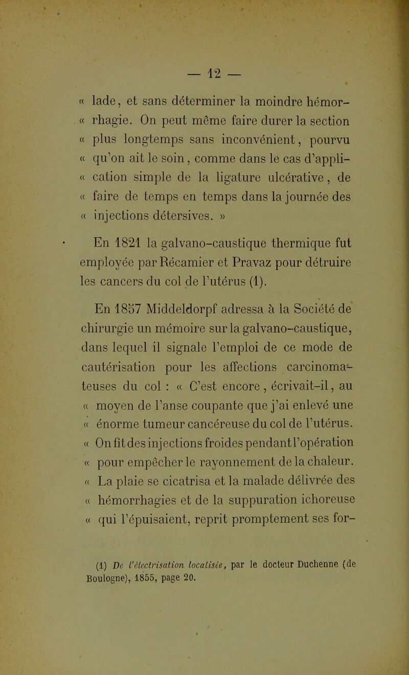 « lade, et sans déterminer la moindre hémor- « rhagie. On peut même faire durer la section « plus longtemps sans inconvénient, pourvu « qu’on ait le soin, comme dans le cas d’appli- « cation simple de la ligature ulcérative, de « faire de temps en temps dans la journée des « injections détersives. » En 1821 la galvano-caustique thermique fut employée par Récamier et Pravaz pour détruire les cancers du col de l’utérus (1). En 1857 Middeldorpf adressa à la Société de chirurgie un mémoire sur la galvano-caustique, dans lequel il signale l’emploi de ce mode de cautérisation pour les affections carcinoma- teuses du col : « C’est encore , écrivait-il, au « moyen de l’anse coupante que j’ai enlevé une « énorme tumeur cancéreuse du col de l’utérus. « On fit des inj ections froides pendant l’opération « pour empêcher le rayonnement de la chaleur. « La plaie se cicatrisa et la malade délivrée des « hémorrhagies et de la suppuration ichoreuse « qui l’épuisaient, reprit promptement ses for- (1) De l’électrisation localisée, par le docteur Duchenne (de Boulogne), 1855, page 20.