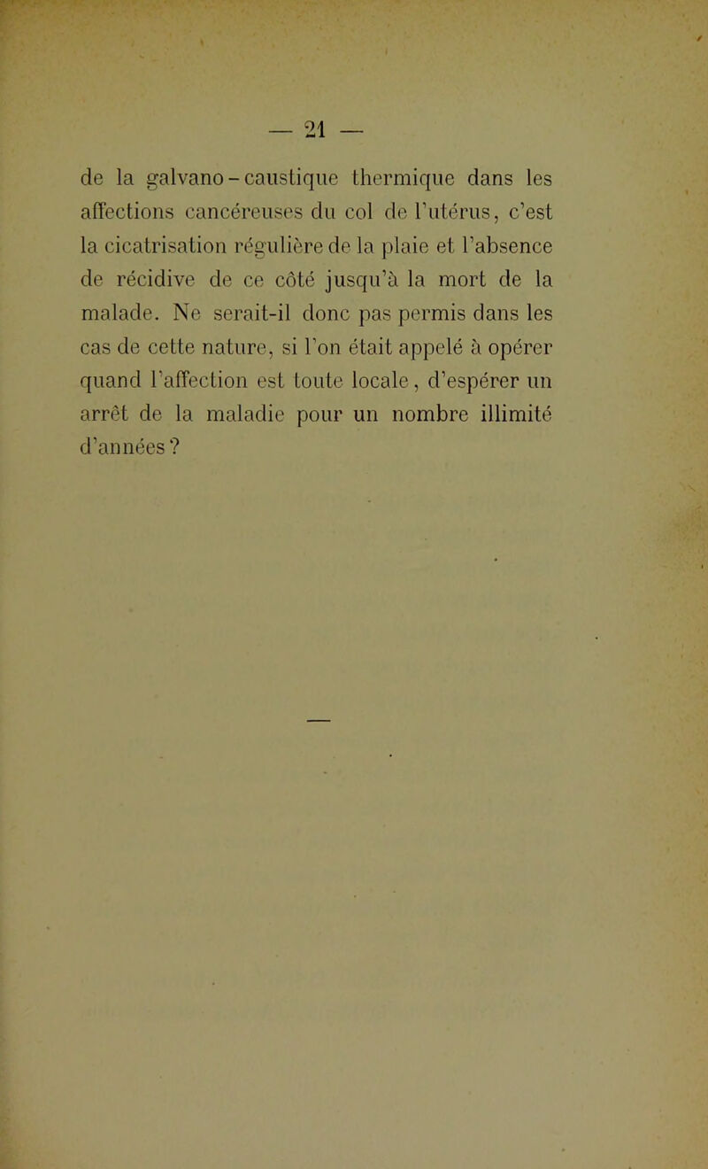 de la galvano-caustique thermique dans les affections cancéreuses du col de l’iitérus, c’est la cicatrisation régulière de la plaie et l’absence de récidive de ce côté jusqu’à la mort de la malade. Ne serait-il donc pas permis dans les cas de cette nature, si l’on était appelé à opérer quand l’affection est toute locale, d’espérer un arrêt de la maladie pour un nombre illimité d’années ?