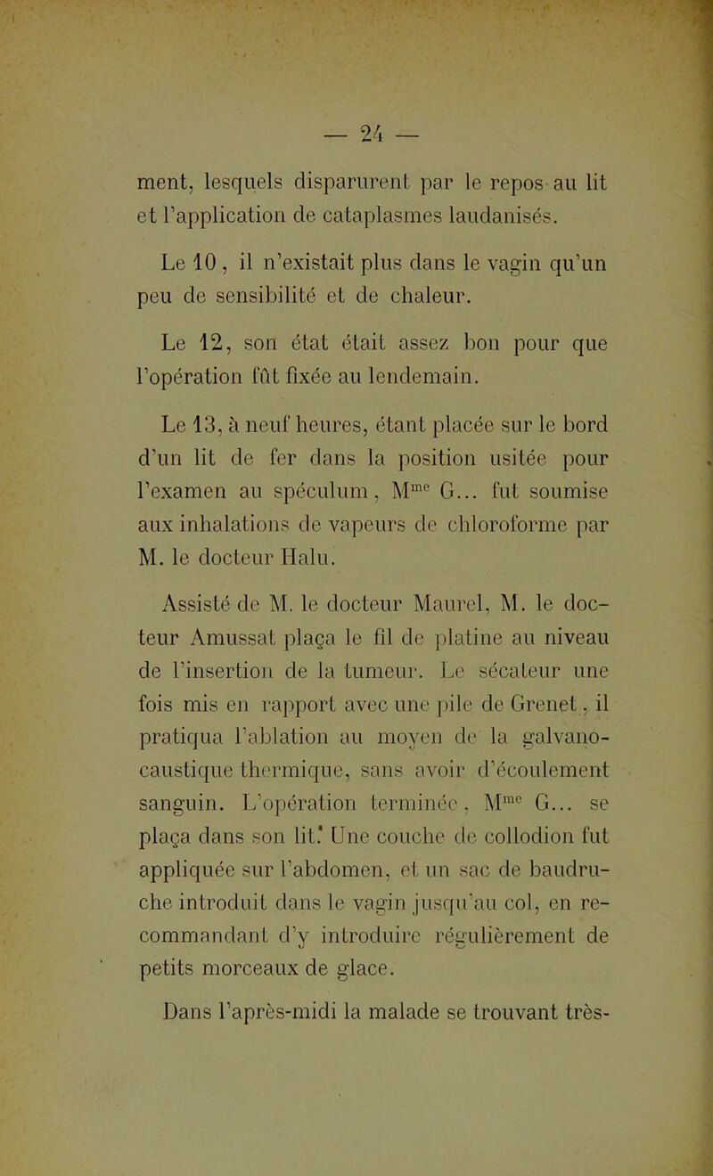 ment, lesquels disparurent par le repos au lit et rapplicatioii de cataplasmes laudanisés. Le 10 , il n’existait plus dans le vagin qu’un peu de sensibilité et de chaleur. Le 12, son état était assez bon pour que l’opération lut fixée au lendemain. Le 13, à neuf heures, étant placée sur le bord d’un lit de fer dans la position usitée pour l’examen au spéculum, G... fut soumise aux inhalations de vapeurs de chloroforme par M. le docteur Halu. Assisté de M. le docteur Maurel, M. le doc- teur Amussat plaça le fil de platine au niveau de l’insertion de la tumeur. Le sécateur une fois mis en rajiport avec une j)ile de Grenet, il pratiqua l’ablation au moyen de la galvano- caustique tlK'rmique, sans avoir d’écoulement sanguin. L’opération terminée, M™® G... se plaça dans son lit.' Une couche de collodion fut appliquée sur l’abdomen, et iin sac de baudru- che introduit dans le vagin juscpi’au col, en re- commandant d’y introduire régulièrement de petits morceaux de glace. Dans l’après-midi la malade se trouvant très-