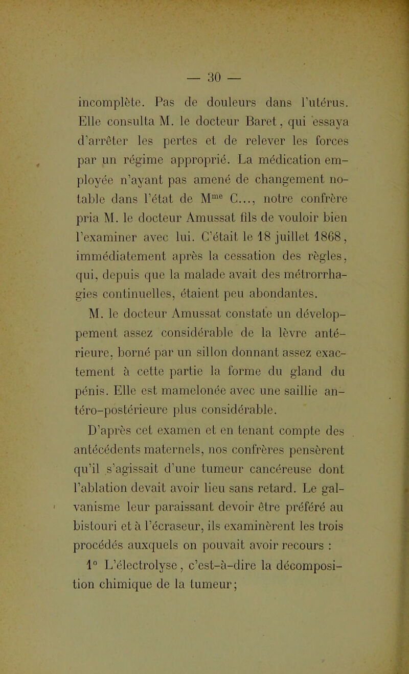 incomplète. Pas de douleurs dans l’iilérus. Elle consulta M. le docteur Baret, qui essaya d’arrêter les pertes et de relever les forces par un régime approprié. La médication em- ployée n’ayant pas amené de changement no- table dans l’état de C..., notre confrère pria M. le docteur Amussat 01s de vouloir bien l’examiner avec lui. C’était le 18 juillet 1868, immédiatement après la cessation des règles, qui, depuis que la malade avait des métrorrha- gies continuelles, étaient peu abondantes. M. le docteur Amussat constate un dévelop- pement assez considérable de la lèvre anté- rieure, borné par un sillon donnant assez exac- tement à cette partie la forme du gland du pénis. Elle est mamelonée avec une saillie an- téro-postérieure plus considérable. D’après cet examen et en tenant compte des antécédents maternels, nos confrères pensèrent qu’il s’agissait d’une tumeur cancéreuse dont l’ablation devait avoir lieu sans retard. Le Qal- vanisme leur paraissant devoir être préféré au bistouri et à l’écraseur, ils examinèrent les trois procédés auxquels on pouvait avoir recours : 1° L’électrolyse, c’est-à-dire la décomposi- tion chimique de la tumeur ;