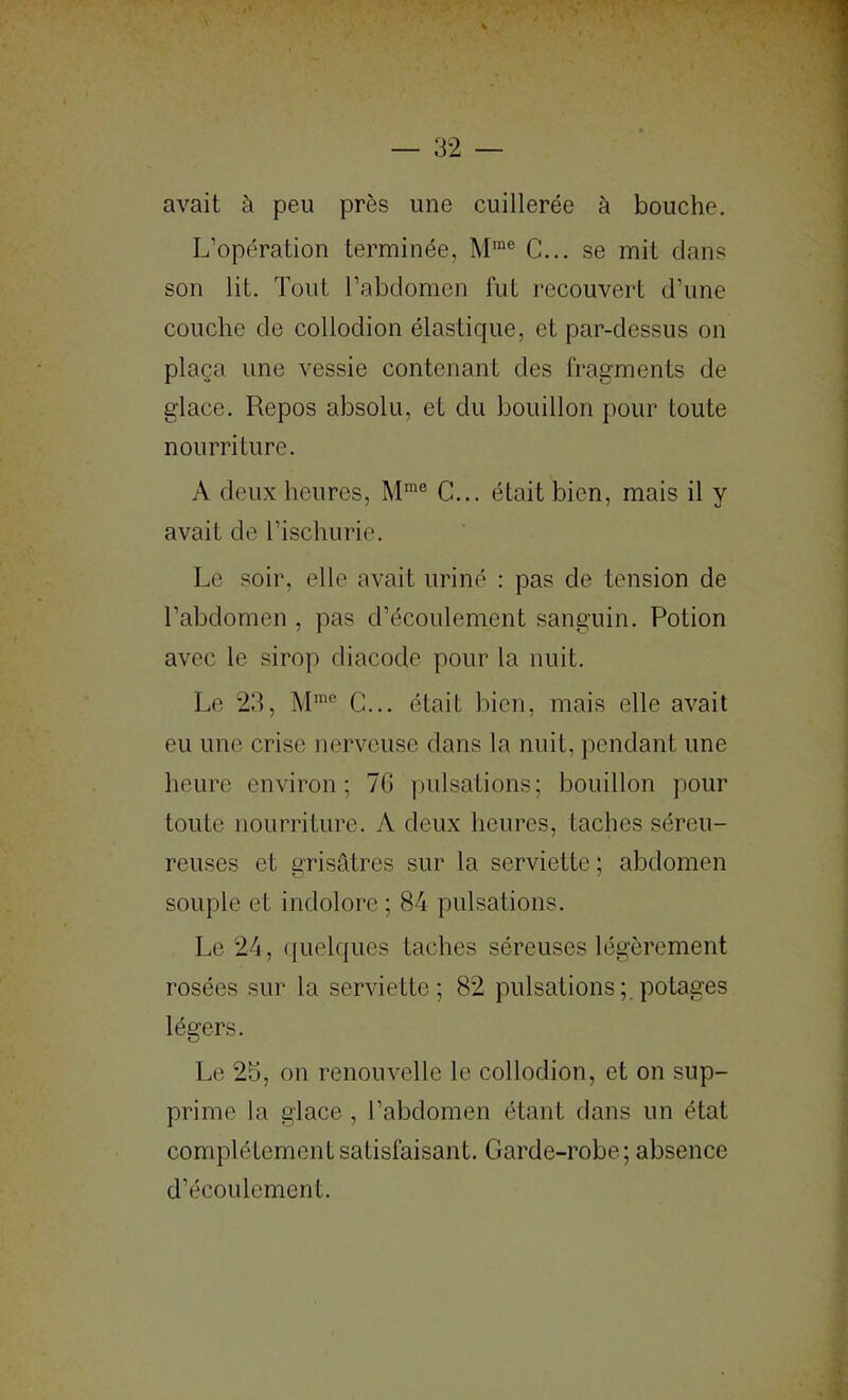 avait à peu près une cuillerée à bouche. L’opération terminée, M™® C... se mit dans son lit. Tout l’abdomen fut recouvert d’une couche de collodion élastique, et par-dessus on plaça une vessie contenant des fragments de glace. Repos absolu, et du bouillon pour toute nourriture. A deux heures, M™® C... était bien, mais il y avait de l’ischurie. Le soir, elle avait uriné : pas de tension de l’abdomen , pas d’écoulement sanguin. Potion avec le sirop diacode pour la nuit. Le 2d, M™® C... était bien, mais elle avait eu une crise nerveuse dans la nuit, pendant une heure environ; 7G pulsations; bouillon pour toute nourriture. A deux heures, taches séreu- reuses et grisâtres sur la serviette ; abdomen souple et indolore ; 84 pulsations. Le 24, (|uelques taches séreuses légèrement rosées sur la serviette; 82 pulsations;, potages légers. Le 25, on renouvelle le collodion, et on sup- prime la glace , l’abdomen étant dans un état complètement satisfaisant. Garde-robe; absence d’écoulement.