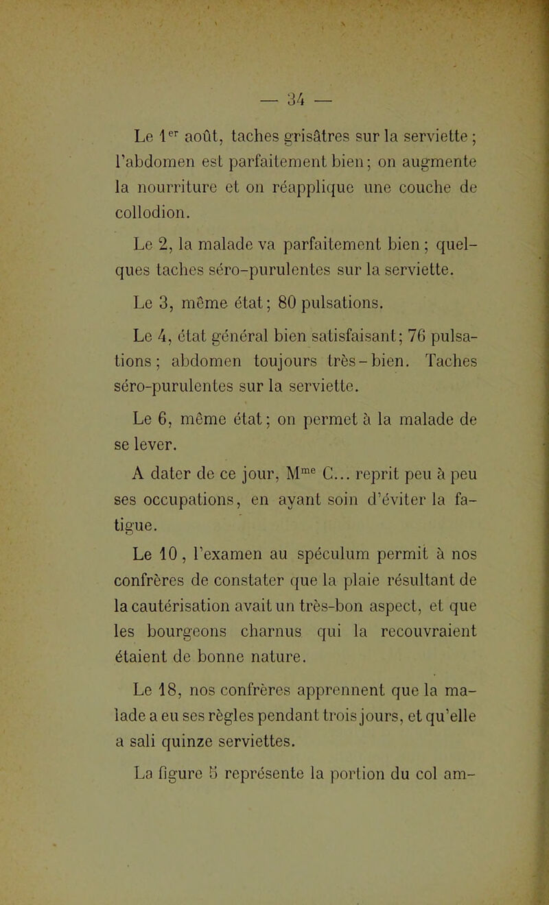 Le août, taches grisâtres sur la serviette ; l’abdomen est parfaitement bien; on augmente la nourriture et on réapplique une couche de collodion. Le 2, la malade va parfaitement bien ; quel- ques taches séro-purulentes sur la serviette. Le 3, meme état; 80 pulsations. Le 4, état général bien satisfaisant; 76 pulsa- tions ; abdomen toujours très-bien. Taches séro-purulentes sur la serviette. Le 6, même état; on permet à la malade de se lever. A dater de ce jour, C... reprit peu à peu ses occupations, en ayant soin d’éviter la fa- tigue. Le 10, l’examen au spéculum permit à nos confrères de constater que la plaie résultant de la cautérisation avait un très-bon aspect, et que les bourgeons charnus qui la recouvraient étaient de bonne nature. Le 18, nos confrères apprennent que la ma- lade a eu ses règles pendant trois jours, et qu’elle a sali quinze serviettes. La figure b représente la portion du col am-