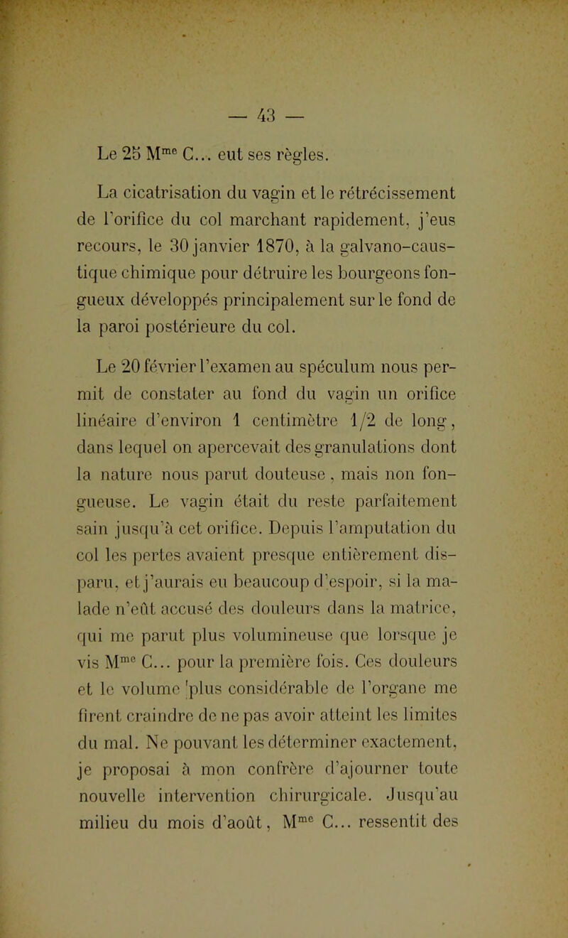 Le 25 C... eut ses règles. La cicatrisation du vagin et le rétrécissement de Torifice du col marchant rapidement, j’eus recours, le 30 janvier 1870, à la galvano-caus- tique chimique pour détruire les bourgeons fon- gueux développés principalement sur le fond de la paroi postérieure du col. Le 20 février l’examen au spéculum nous per- mit de constater au fond du vagin un orifice linéaire d’environ 1 centimètre 1/2 de long, dans lequel on apercevait des granulations dont la nature nous parut douteuse, mais non fon- gueuse. Le vagin était du reste parfaitement sain jusqu’à cet orifice. Depuis l’amputation du col les pertes avaient presr[ue entièrement dis- paru, et j’aurais eu beaucoup d’espoir, si la ma- lade n’eiit accusé des douleurs dons la matrice, qui me parut plus volumineuse que lorsque je vis M'® C... pour la première fois. Ces douleurs et le volume 'plus considérable de l’organe me firent craindre de ne pas avoir atteint les limites du mal. Ne pouvant les déterminer exactement, je proposai à mon confrère d’ajourner toute nouvelle intervention chirurgicale. Jusqu’au milieu du mois d’aoùt, C... ressentit des